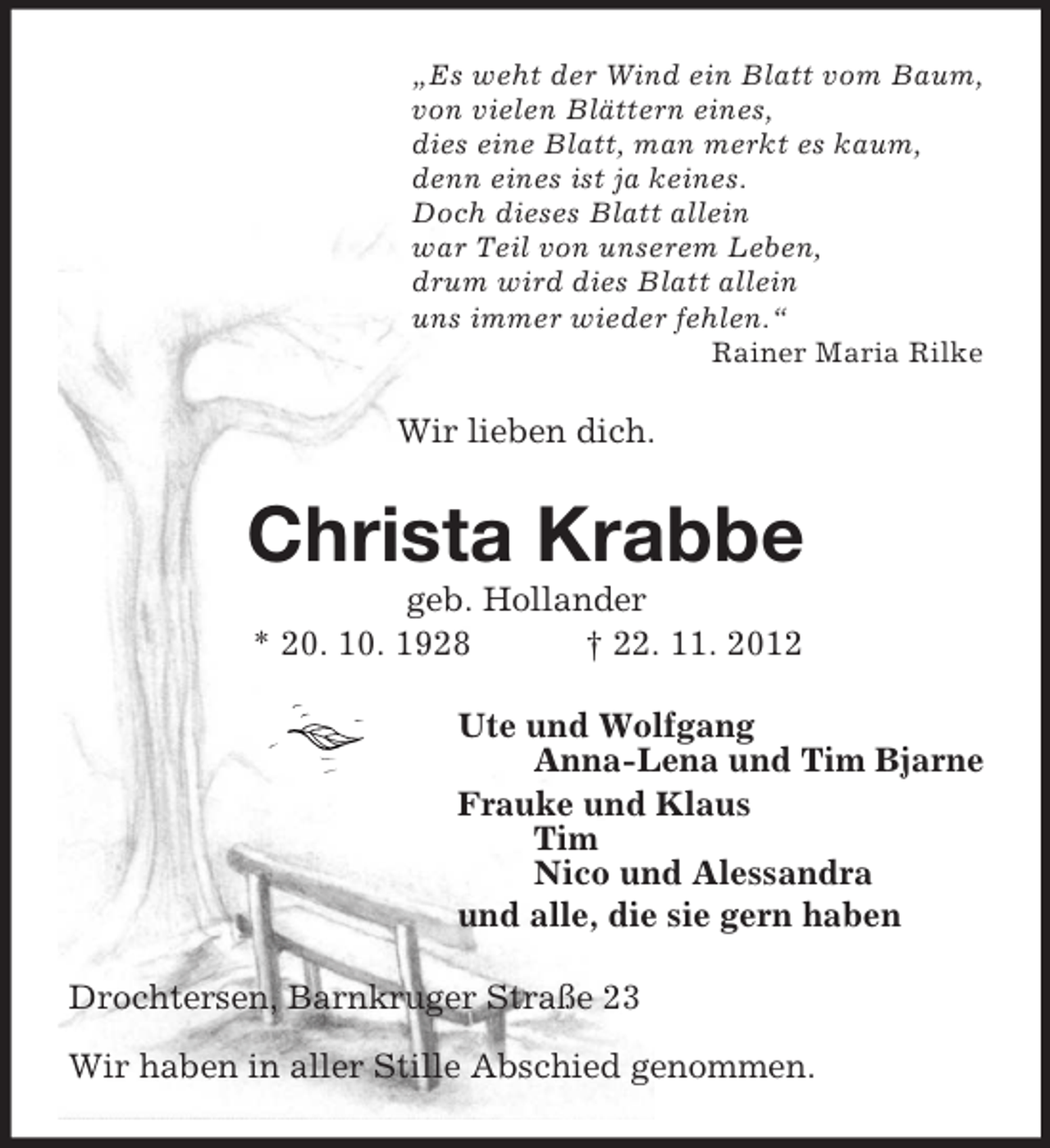 <p>„Es weht der Wind ein Blatt vom Baum,<br />von vielen Blättern eines,<br />dies eine Blatt, man merkt es kaum,<br />denn eines ist ja keines.<br />Doch dieses Blatt allein<br />war Teil von unserem Leben,<br />drum wird dies Blatt allein<br />uns immer wieder fehlen.“<br />Rainer Maria Rilke<br />Wir lieben dich.<br />Christa Krabbe<br />geb. Hollander<br />* 20. 10. 1928 † 22. 11. 2012<br />Ute und Wolfgang<br />Anna-Lena und Tim Bjarne<br />Frauke und Klaus<br />Tim<br />Nico und Alessandra<br />und alle, die sie gern haben<br />Drochtersen, Barnkruger Straße 23</p><p>Wir haben in aller Stille Abschied genommen.</p>