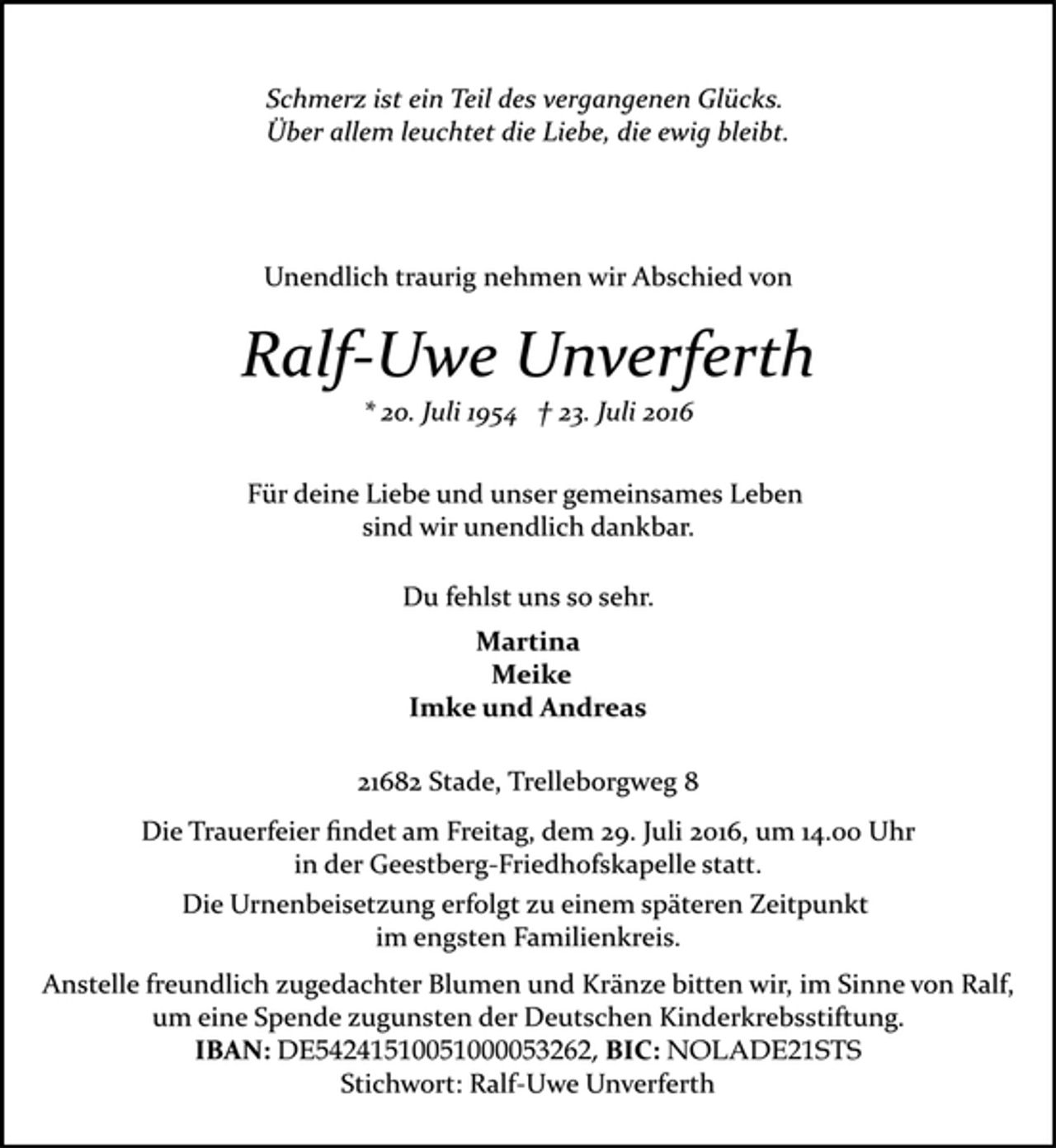 <p>Schmerz ist ein Teil des vergangenen Glücks.<br />Über allem leuchtet die Liebe, die ewig bleibt.<br />Unendlich traurig nehmen wir Abschied von<br />Ralf-Uwe Unverferth<br />* 20. Juli 1954 † 23. Juli 2016<br />Für deine Liebe und unser gemeinsames Leben<br />sind wir unendlich dankbar.<br />Du fehlst uns so sehr.<br />Martina<br />Meike<br />Imke und Andreas<br />21682 Stade, Trelleborgweg 8<br />Die Trauerfeier findet am Freitag, dem 29. Juli 2016, um 14.00 Uhr in der<br />Geestberg-Friedhofskapelle statt.<br />Die Urnenbeisetzung erfolgt zu einem späteren Zeitpunkt<br />im engsten Familienkreis.<br />Anstelle freundlich zugedachter Blumen und Kränze bitten wir, im Sinne von Ralf, um eine Spende zugunsten der Deutschen Kinderkrebsstiftung.<br />IBAN: DE54 2415 1005 1000 0532 62, BIC: NOLADE21STS,<br />Stichwort: Ralf-Uwe Unverferth</p>