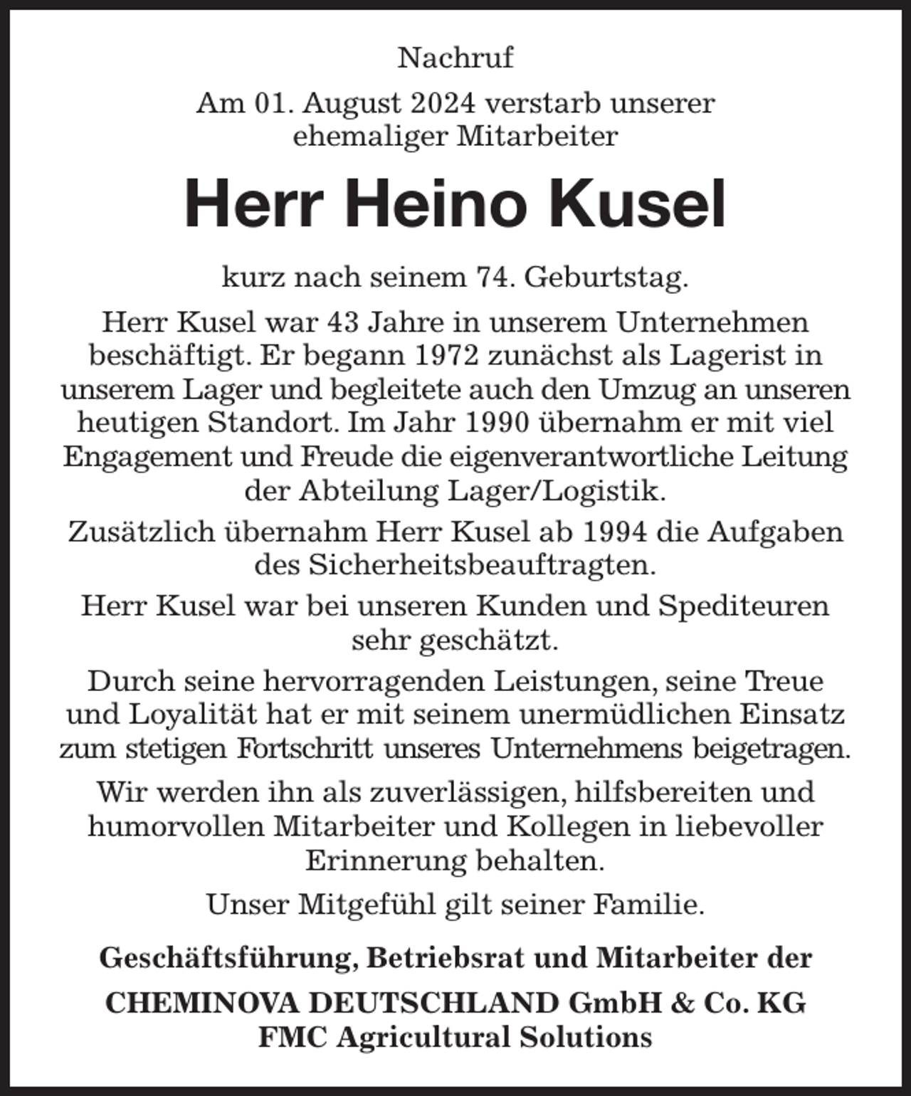 <p>Nachruf<br />Am 01. August 2024 verstarb unserer<br />ehemaliger Mitarbeiter<br />Herr Heino Kusel<br />kurz nach seinem 74. Geburtstag.<br />Herr Kusel war 43 Jahre in unserem Unternehmen<br />beschäftigt. Er begann 1972 zunächst als Lagerist in<br />unserem Lager und begleitete auch den Umzug an unseren heutigen Standort. Im Jahr 1990 übernahm er mit viel Engagement und Freude die eigenverantwortliche Leitung der Abteilung Lager/Logistik.<br />Zusätzlich übernahm Herr Kusel ab 1994 die Aufgaben des Sicherheitsbeauftragten.<br />Herr Kusel war bei unseren Kunden und Spediteuren sehr geschätzt.<br />Durch seine hervorragenden Leistungen, seine Treue und Loyalität hat er mit seinem unermüdlichen Einsatz zum stetigen Fortschritt unseres Unternehmens beigetragen.<br />Wir werden ihn als zuverlässigen, hilfsbereiten und<br />humorvollen Mitarbeiter und Kollegen in liebevoller<br />Erinnerung behalten.<br />Unser Mitgefühl gilt seiner Familie.<br />Geschäftsführung, Betriebsrat und Mitarbeiter der<br />CHEMINOVA DEUTSCHLAND GmbH &amp; Co. KG<br />FMC Agricultural Solutions</p>