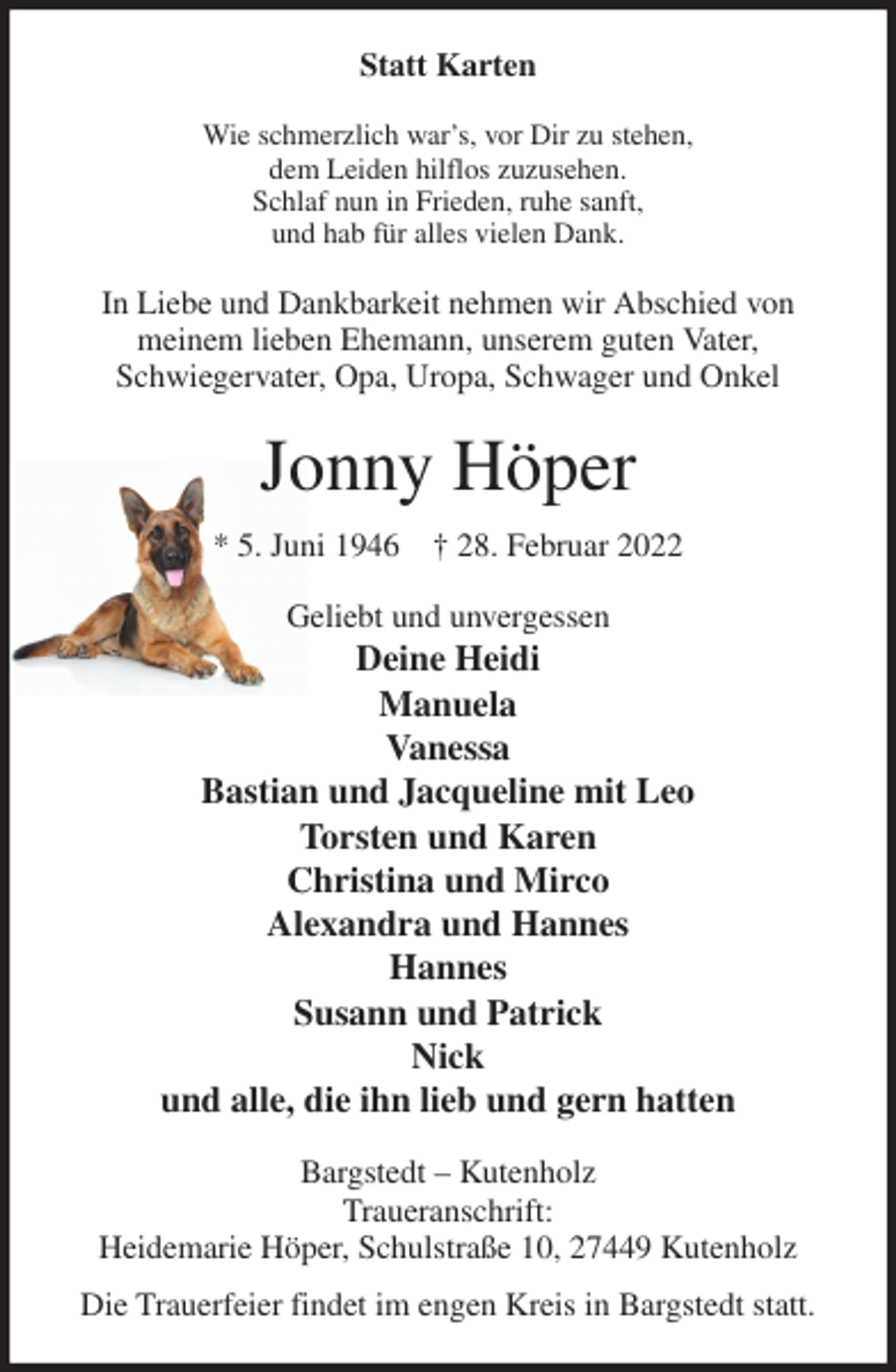 <p>Statt Karten<br />Wie schmerzlich war's, vor Dir zu stehen,<br />dem Leiden hilflos zuzusehen.<br />Schlaf nun in Frieden, ruhe sanft,<br />und hab für alles vielen Dank.<br />In Liebe und Dankbarkeit nehmen wir Abschied von<br />meinem lieben Ehemann, unserem guten Vater,<br />Schwiegervater, Opa, Uropa, Schwager und Onkel<br />Jonny Höper<br />* 5. Juni 1946 † 28. Februar 2022<br />Geliebt und unvergessen<br />Deine Heidi<br />Manuela<br />Vanessa<br />Bastian und Jacqueline mit Leo<br />Torsten und Karen<br />Christina und Mirco<br />Alexandra und Hannes<br />Hannes<br />Susann und Patrick<br />Nick<br />und alle, die ihn lieb und gern hatten<br />Bargstedt - Kutenholz<br />Traueranschrift:<br />Heidemarie Höper, Schulstraße 10, 27449 Kutenholz<br />Die Trauerfeier findet im engen Kreis in Bargstedt statt.</p>