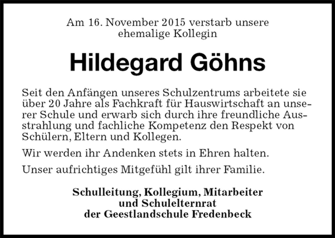 <p>Am 16. November 2015 verstarb unsere<br />ehemalige Kollegin<br />Hildegard Göhns<br />Seit den Anfängen unseres Schulzentrums arbeitete sie über 20 Jahre als Fachkraft für Hauswirtschaft an unserer Schule und erwarb sich durch ihre freundliche Ausstrahlung und fachliche Kompetenz den Respekt von Schülern, Eltern und Kollegen.<br />Wir werden ihr Andenken stets in Ehren halten.<br />Unser aufrichtiges Mitgefühl gilt ihrer Familie.<br />Schulleitung, Kollegium, Mitarbeiter<br />und Schulelternrat<br />der Geestlandschule Fredenbeck</p>