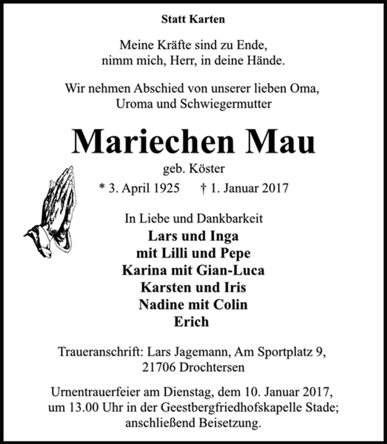 <p>Statt Karten<br />Meine Kräfte sind zu Ende,<br />nimm mich, Herr, in deine Hände.<br />Wir nehmen Abschied von unserer lieben Oma,<br />Uroma und Schwiegermutter<br />Mariechen Mau<br />geb. Köster<br />* 3. April 1925 † 1. Januar 2017<br />In Liebe und Dankbarkeit<br />Lars und Inga<br />mit Lilli und Pepe<br />Karina mit Gian-Luca<br />Karsten und Iris<br />Nadine mit Colin<br />Erich<br />Traueranschrift: Lars Jagemann, Am Sportplatz 9,<br />21706 Drochtersen<br />Urnentrauerfeier am Dienstag, dem 10. Januar 2017,<br />um 13.00 Uhr in der Geestbergfriedhofskapelle Stade;<br />anschließend Beisetzung.</p>