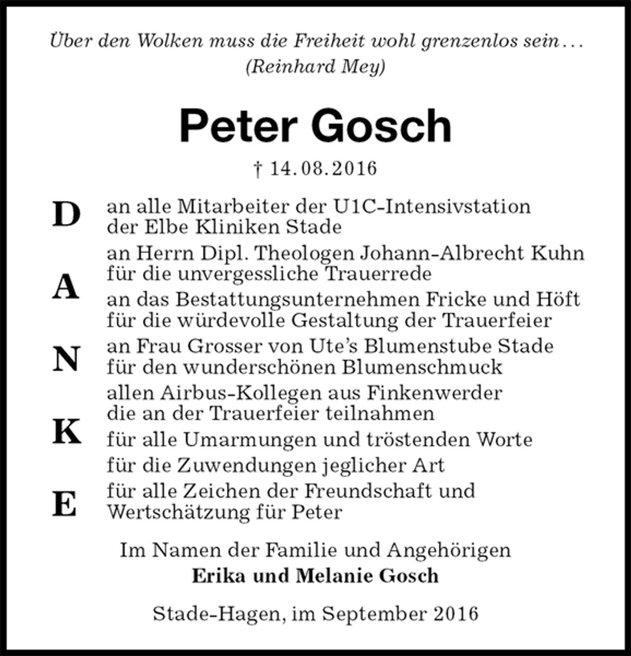 <p>Über den Wolken muss die Freiheit wohl grenzenlos sein . . . (Reinhard Mey)<br />Peter Gosch<br />† 14. 08. 2016<br />an alle Mitarbeiter der U1C-Intensivstation<br />der Elbe Kliniken Stade<br />an Herrn Dipl. Theologen Johann-Albrecht Kuhn<br />für die unvergessliche Trauerrede<br />an das Bestattungsunternehmen Fricke und Höft<br />für die würdevolle Gestaltung der Trauerfeier<br />an Frau Grosser von Ute’s Blumenstube Stade<br />für den wunderschönen Blumenschmuck<br />allen Airbus-Kollegen aus Finkenwerder<br />die an der Trauerfeier teilnahmen<br />für alle Umarmungen und tröstenden Worte<br />für die Zuwendungen jeglicher Art<br />für alle Zeichen der Freundschaft und<br />Wertschätzung für Peter<br />Im Namen der Familie und Angehörigen<br />Erika und Melanie Gosch<br />Stade-Hagen, im September 2016<br />D<br />A<br />N<br />K<br />E</p>