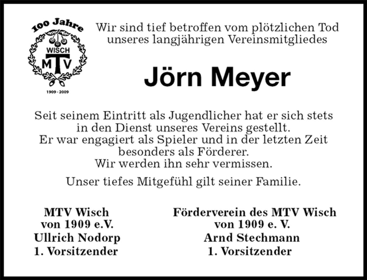 <p>Wir sind tief betroffen vom plötzlichen Tod<br />unseres langjährigen Vereinsmitgliedes<br />Jörn Meyer<br />Seit seinem Eintritt als Jugendlicher hat er sich stets<br />in den Dienst unseres Vereins gestellt.<br />Er war engagiert als Spieler und in der letzten Zeit<br />besonders als Förderer.<br />Wir werden ihn sehr vermissen.<br />Unser tiefes Mitgefühl gilt seiner Familie.<br />MTV Wisch Förderverein des MTV Wisch<br />von 1909 e.V. von 1909 e. V.<br />Ullrich Nodorp Arnd Stechmann<br />1. Vorsitzender 1. Vorsitzender</p>