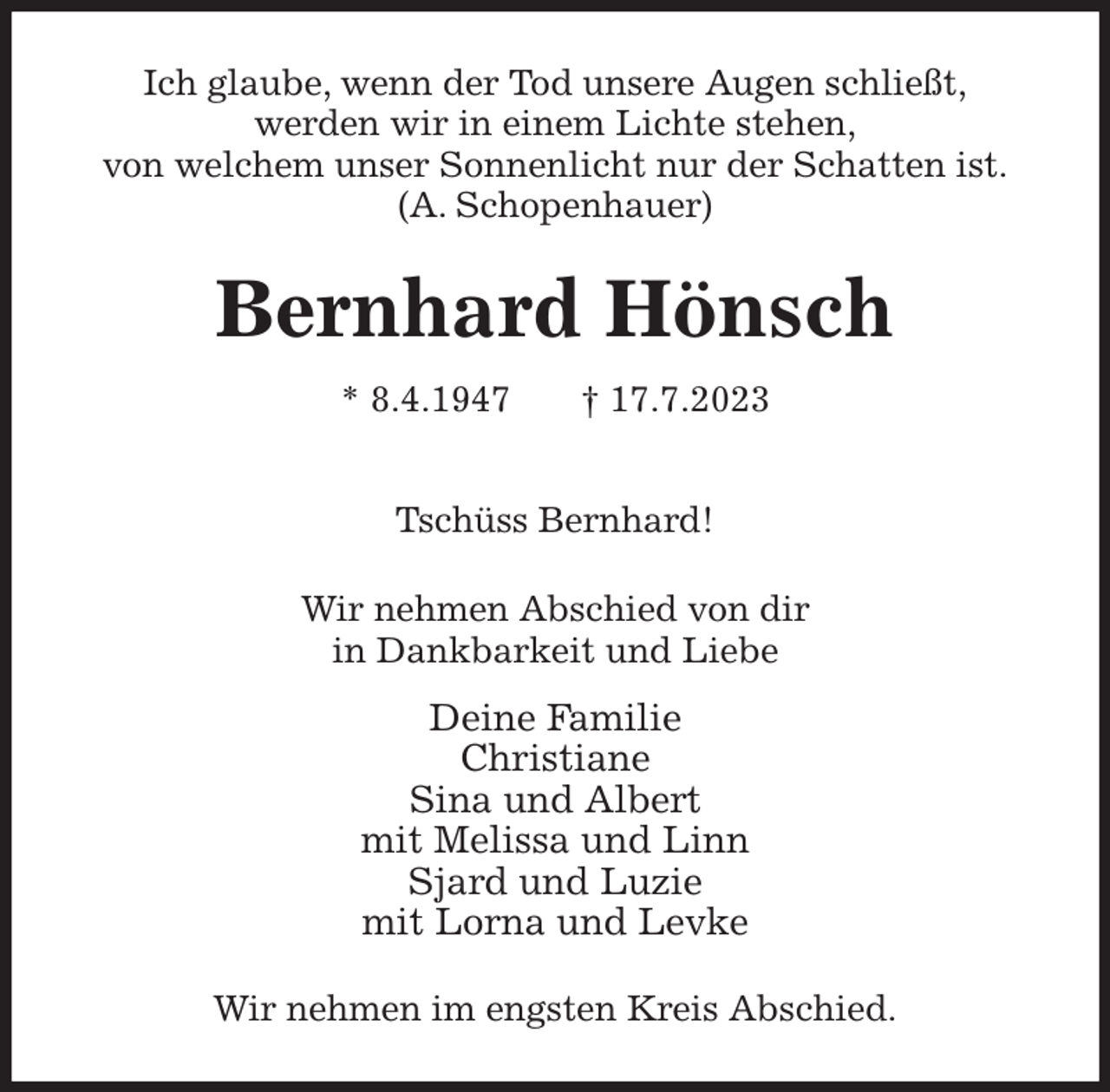 <p>Ich glaube, wenn der Tod unsere Augen schließt,<br />werden wir in einem Lichte stehen,<br />von welchem unser Sonnenlicht nur der Schatten ist.<br />(A. Schopenhauer)<br />Bernhard Hönsch<br />* 8.4.1947 † 17.7.2023</p><p>Tschüss Bernhard!<br />Wir nehmen Abschied von dir<br />in Dankbarkeit und Liebe<br />Deine Familie<br />Christiane<br />Sina und Albert<br />mit Melissa und Linn<br />Sjard und Luzie<br />mit Lorna und Levke<br />Wir nehmen im engsten Kreis Abschied.</p>