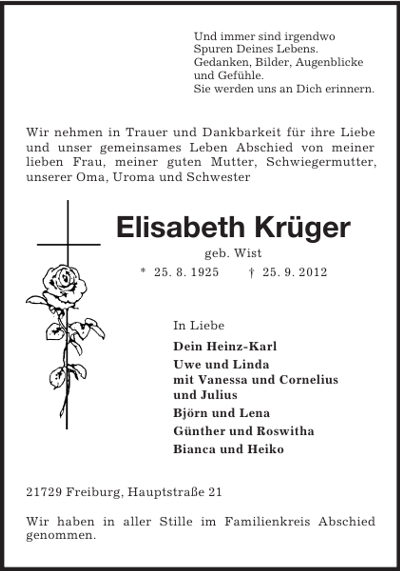 <p>Und immer sind irgendwo<br />Spuren Deines Lebens.<br />Gedanken, Bilder, Augenblicke<br />und Gefühle.<br />Sie werden uns an Dich erinnern.<br />Wir nehmen in Trauer und Dankbarkeit für ihre Liebe und unser gemeinsames Leben Abschied von meiner<br />lieben Frau, meiner guten Mutter, Schwiegermutter,<br />unserer Oma, Uroma und Schwester<br />Elisabeth Krüger<br />geb. Wist<br />* 25. 8. 1925 † 25. 9. 2012<br />In Liebe<br />Dein Heinz-Karl<br />Uwe und Linda<br />mit Vanessa und Cornelius<br />und Julius<br />Björn und Lena<br />Günther und Roswitha<br />Bianca und Heiko<br />21729 Freiburg, Hauptstraße 21</p><p>Wir haben in aller Stille im Familienkreis Abschied<br />genommen.</p>