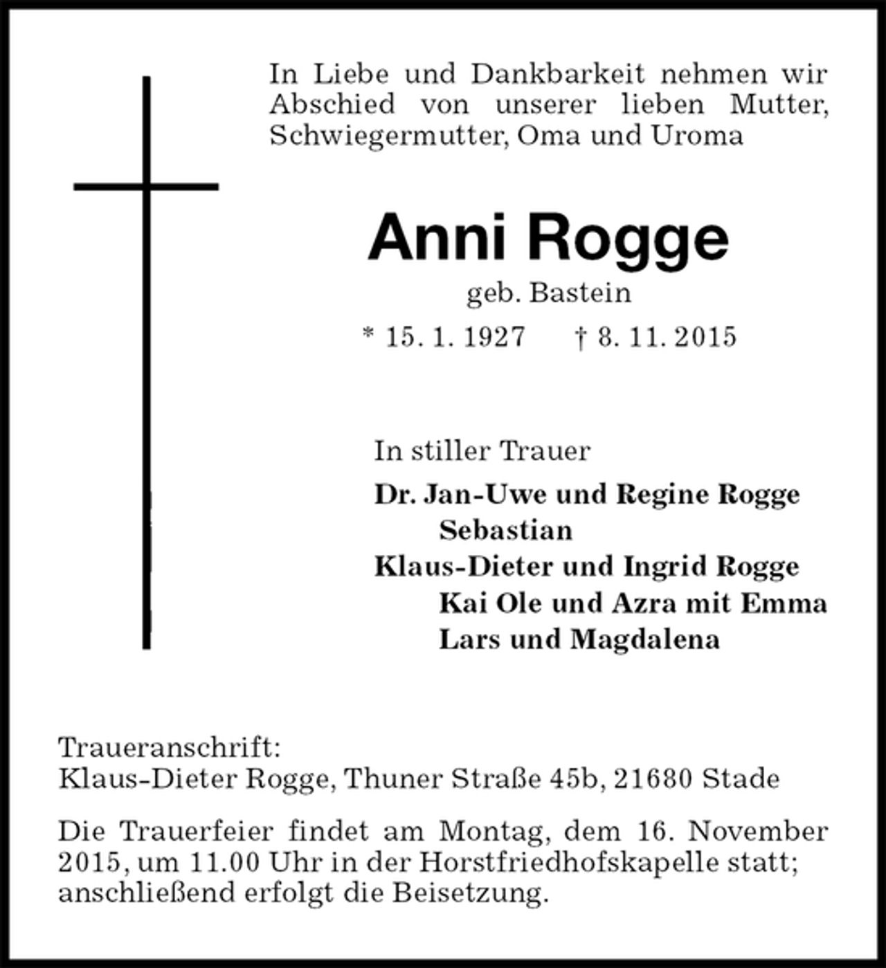 <p>In Liebe und Dankbarkeit nehmen wir Abschied von unserer lieben Mutter, Schwiegermutter, Oma und Uroma<br />Anni Rogge<br />geb. Bastein<br />* 15. 1. 1927 † 8. 11. 2015<br />In stiller Trauer<br />Dr. Jan-Uwe und Regine Rogge<br />Sebastian<br />Klaus-Dieter und Ingrid Rogge<br />Kai Ole und Azra mit Emma<br />Lars und Magdalena<br />Traueranschrift:<br />Klaus-Dieter Rogge, Thuner Straße 45b, 21680 Stade<br />Die Trauerfeier findet am Montag, dem 16. November 2015, um 11.00 Uhr in der Horstfriedhofskapelle statt;<br />anschließend erfolgt die Beisetzung.</p>