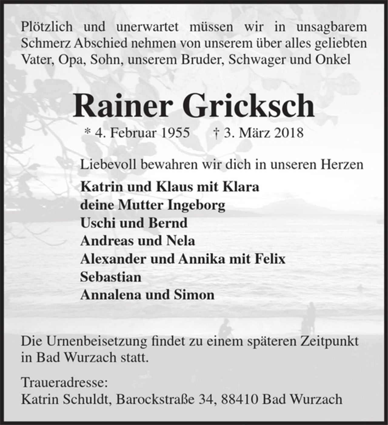 <p>Plötzlich und unerwartet müssen wir in unsagbarem Schmerz Abschied nehmen von unserem über alles geliebten Vater, Opa, Sohn, Bruder, Schwager, Onkel und Freund</p><p>Rainer Gricksch<br />* 4. Februar 1955 † 3. März 2018</p><p>Liebevoll bewahren wir dich in unseren Herzen<br />Katrin mit Klaus und Klara<br />Ingeborg<br />Ursula mit Bern<br />Andreas mit Nela<br />Alexander mit Annika und Felix<br />Sebastian<br />Annalena und Simon</p><p>Die Urnenbeisetzung findet zu einem späteren Zeitpunkt in Bad Wurzach statt.<br />Traueradresse:<br />Karin Schuldt, Barockstaße 34, 88410 Bad Wurzach</p>