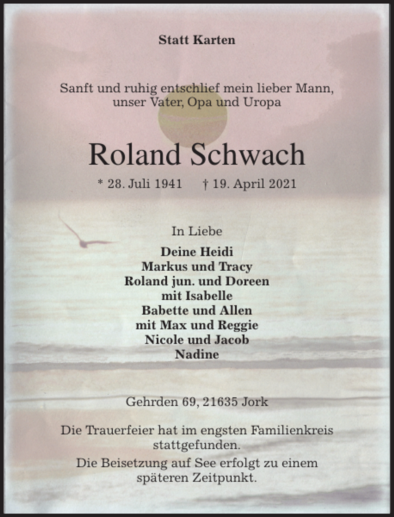 <p>Statt Karten<br />Sanft und ruhig entschlief mein lieber Mann,<br />unser Vater, Opa und Uropa<br />Roland Schwach<br />* 28. Juli 1941 † 19. April 2021<br />In Liebe<br />Deine Heidi<br />Markus und Tracy<br />Roland jun. und Doreen<br />mit Isabelle<br />Babette und Allen<br />mit Max und Reggie<br />Nicole und Jacob<br />Nadine<br />Gehrden 69, 21635 Jork</p>
<p>Die Trauerfeier hat im engsten Familienkreis<br />stattgefunden.<br />Die Beisetzung auf See erfolgt zu einem<br />späteren Zeitpunkt.</p>