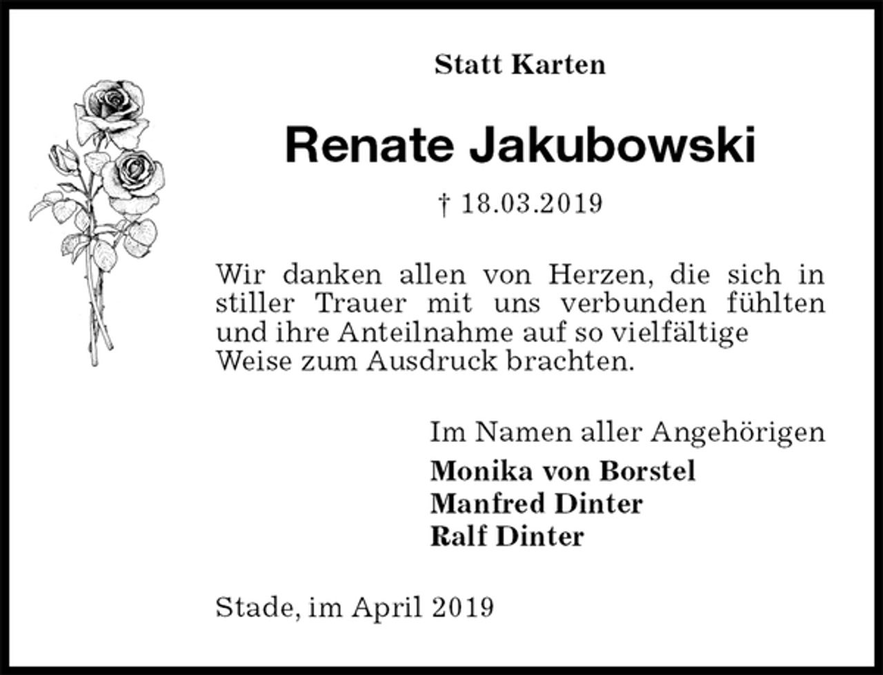 <p>Statt Karten<br />Renate Jakubowski<br />† 18.03.2019<br />Wir danken allen von Herzen, die sich in stiller Trauer mit uns verbunden fühlten und ihre Anteilnahme auf so vielfältige<br />Weise zum Ausdruck brachten.<br />Im Namen aller Angehörigen<br />Monika von Borstel<br />Manfred Dinter<br />Ralf Dinter<br />Stade, im April 2019</p>