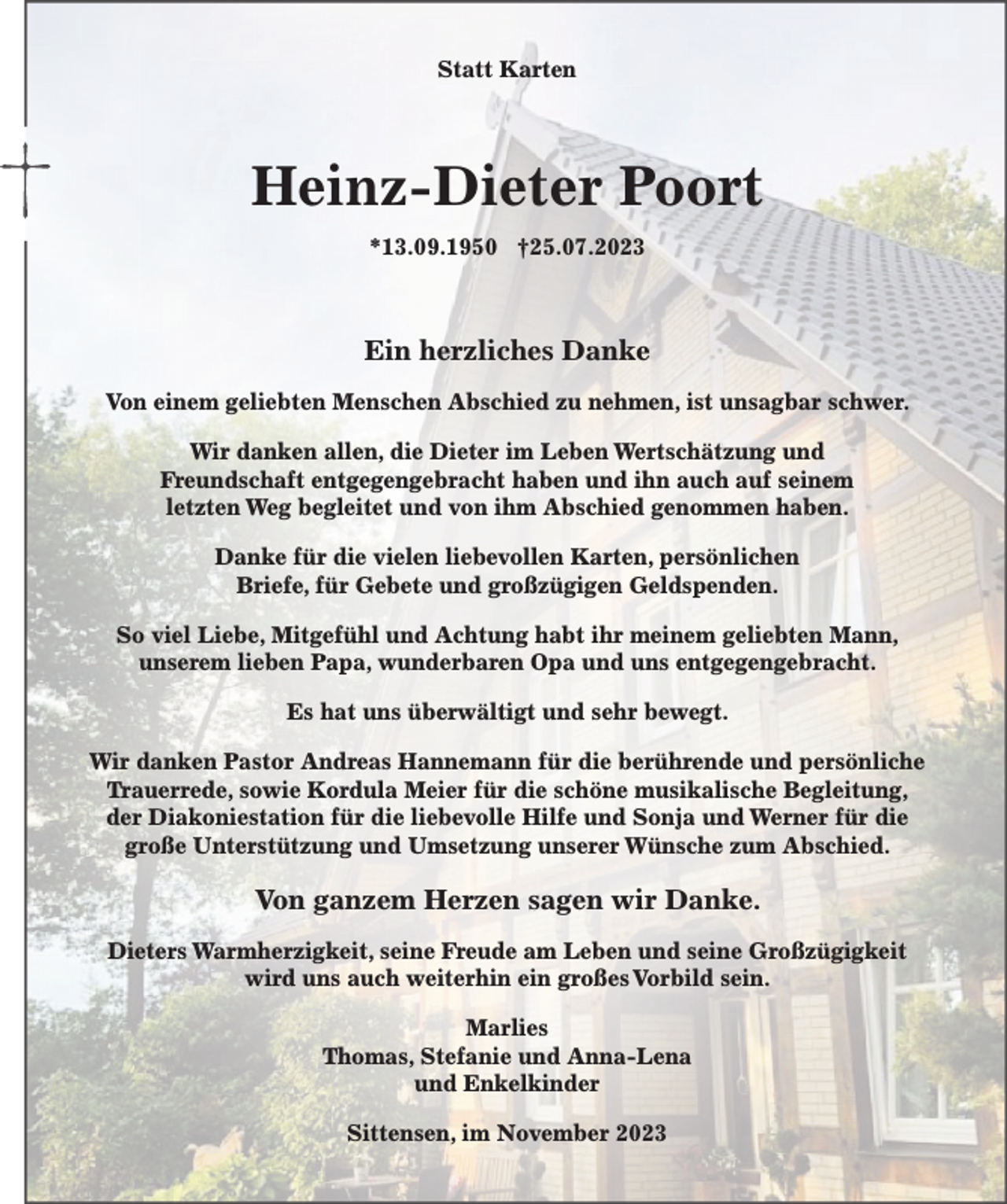 <p>Statt Karten</p><p>Heinz-Dieter Poort<br />*13.09.1950 †25.07.2023</p><p>Ein herzliches Danke<br />Von einem geliebten Menschen Abschied zu nehmen, ist unsagbar schwer.<br />Wir danken allen, die Dieter im Leben Wertschätzung und<br />Freundschaft entgegengebracht haben und ihn auch auf seinem<br />letzten Weg begleitet und von ihm Abschied genommen haben.<br />Danke für die vielen liebevollen Karten, persönlichen<br />Briefe, für Gebete und großzügigen Geldspenden.<br />So viel Liebe, Mitgefühl und Achtung habt ihr meinem geliebten Mann,<br />unserem lieben Papa, wunderbaren Opa und uns entgegengebracht.<br />Es hat uns überwältigt und sehr bewegt.<br />Wir danken Pastor Andreas Hannemann für die berührende und persönliche<br />Trauerrede, sowie Kordula Meier für die schöne musikalische Begleitung,<br />der Diakoniestation für die liebevolle Hilfe und Sonja und Werner für die<br />große Unterstützung und Umsetzung unserer Wünsche zum Abschied.</p><p>Von ganzem Herzen sagen wir Danke.<br />Dieters Warmherzigkeit, seine Freude am Leben und seine Großzügigkeit<br />wird uns auch weiterhin ein großes Vorbild sein.<br />Marlies<br />Thomas, Stefanie und Anna-Lena<br />und Enkelkinder<br />Sittensen, im November 2023</p>