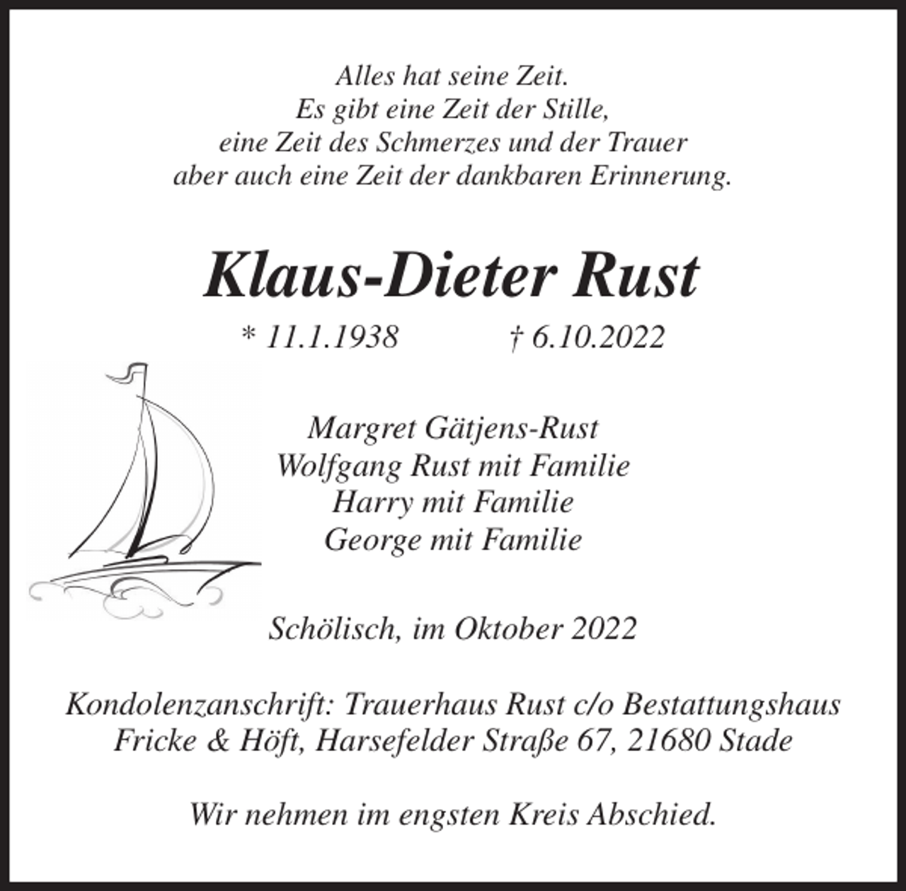 <p>Alles hat seine Zeit.<br />Es gibt eine Zeit der Stille,<br />eine Zeit des Schmerzes und der Trauer<br />aber auch eine Zeit der dankbaren Erinnerung.<br />Klaus-Dieter Rust<br />* 11.1.1938 † 6.10.2022<br />Margret Gätjens-Rust<br />Wolfgang Rust mit Familie<br />Harry mit Familie<br />George mit Familie<br />Schölisch, im Oktober 2022</p><p>Kondolenzanschrift: Trauerhaus Rust c/o Bestattungshaus<br />Fricke &amp; Höft, Harsefelder Straße 67, 21680 Stade</p><p>Wir nehmen im engsten Kreis Abschied.</p>