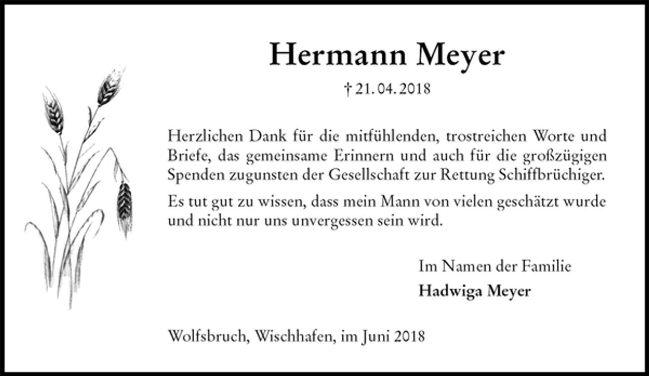 <p>Hermann Meyer<br />† 21. 04. 2018<br />Herzlichen Dank für die mitfühlenden, trostreichen Worte und<br />Briefe, das gemeinsame Erinnern und auch für die großzügigen<br />Spenden zugunsten der Gesellschaft zur Rettung Schiffbrüchiger.<br />Es tut gut zu wissen, dass mein Mann von vielen geschätzt wurde und nicht nur uns unvergessen sein wird.<br />Im Namen der Familie<br />Hadwiga Meyer<br />Wolfsbruch, Wischhafen, im Juni 2018</p>