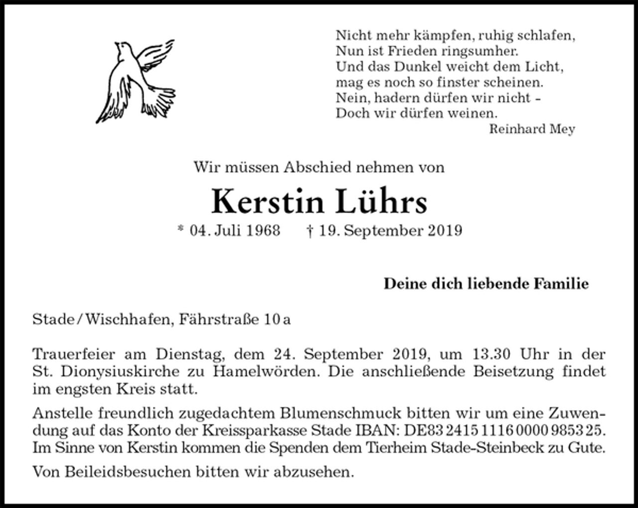 <p>Nicht mehr kämpfen, ruhig schlafen,<br />Nun ist Frieden ringsumher.<br />Und das Dunkel weicht dem Licht,<br />mag es noch so finster scheinen.<br />Nein, hadern dürfen wir nicht -<br />Doch wir dürfen weinen.<br />Reinhard Mey<br />Wir müssen Abschied nehmen von<br />Kerstin Lührs<br />* 04. Juli 1968 † 19. September 2019<br />Deine dich liebende Familie<br />Stade / Wischhafen, Fährstraße 10 a</p><p>Trauerfeier am Dienstag, dem 24. September 2019, um 13.30 Uhr in der<br />St. Dionysiuskirche zu Hamelwörden. Die anschließende Beisetzung findet<br />im engsten Kreis statt.<br />Anstelle freundlich zugedachtem Blumenschmuck bitten wir um eine Zuwen-<br />dung auf das Konto der Kreissparkasse Stade IBAN: DE83 2415 1116 0000 9853 25.<br />Im Sinne von Kerstin kommen die Spenden dem Tierheim Stade-Steinbeck zu Gute.<br />Von Beileidsbesuchen bitten wir abzusehen.</p>