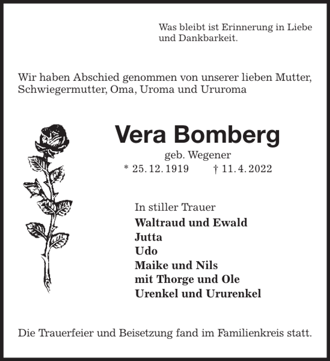<p>Was bleibt ist Erinnerung in Liebe<br />und Dankbarkeit.<br />Wir haben Abschied genommen von unserer lieben Mutter,<br />Schwiegermutter, Oma, Uroma und Ururoma<br />Vera Bomberg<br />geb. Wegener<br />* 25. 12. 1919 † 11. 4. 2022<br />In stiller Trauer<br />Waltraud und Ewald<br />Jutta<br />Udo<br />Maike und Nils<br />mit Thorge und Ole<br />Urenkel und Ururenkel<br />Die Trauerfeier und Beisetzung fand im Familienkreis statt.</p>