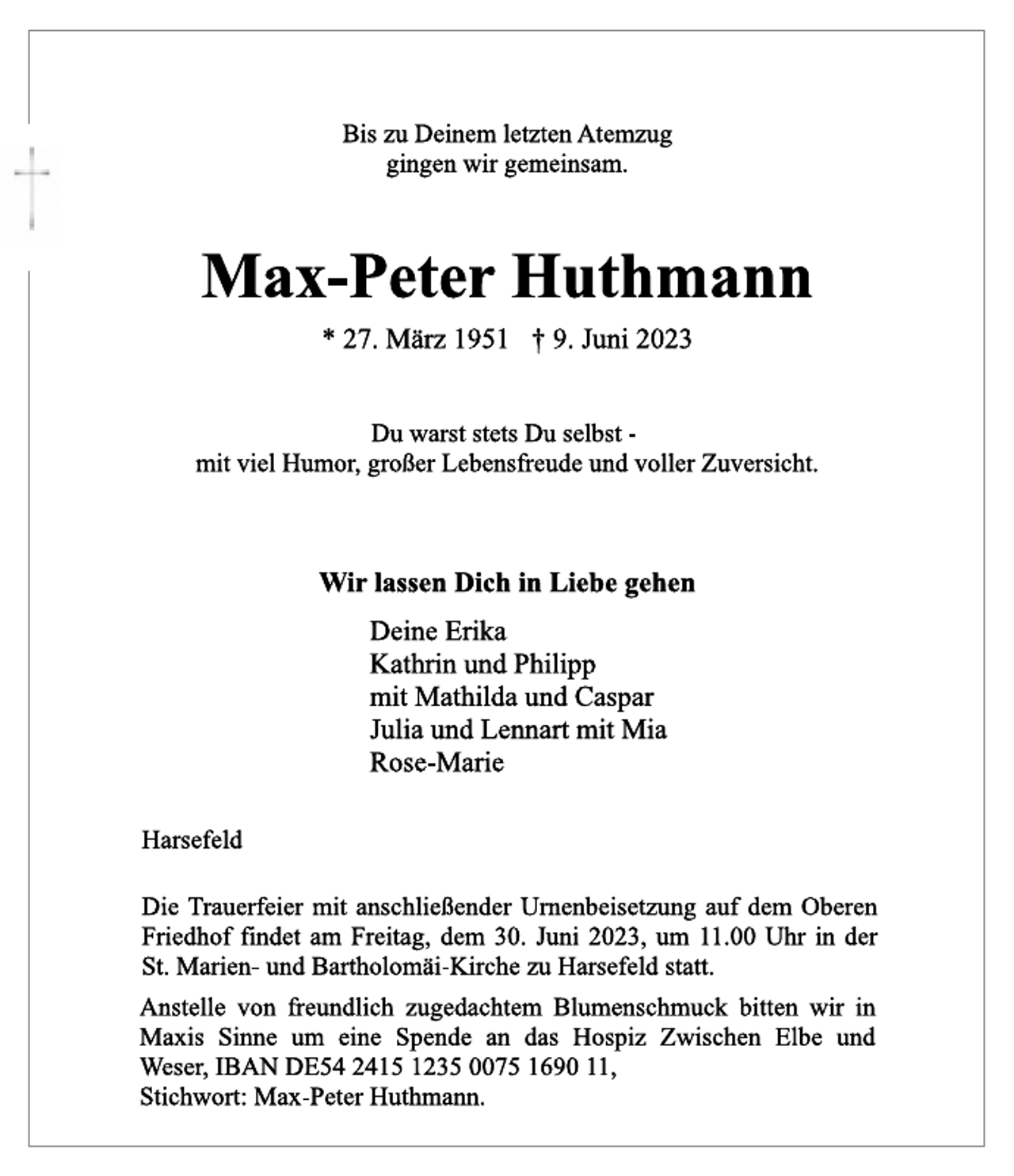 <p>Bis zu Deinem letzten Atemzug<br />gingen wir gemeinsam.<br />Max-Peter Huthmann<br />* 27. März 1951 † 9. Juni 2023<br />Du warst stets Du selbst -<br />mit viel Humor, großer Lebensfreude und voller Zuversicht.<br />Wir lassen Dich in Liebe gehen<br />Deine Erika<br />Kathrin und Philipp<br />mit Mathilda und Caspar<br />Julia und Lennart mit Mia<br />Rose-Marie<br />Harsefeld<br />Die Trauerfeier mit anschließender Urnenbeisetzung auf dem Oberen Friedhof findet am Freitag, dem 30. Juni 2023, um 11.00 Uhr in der St. Marien- und Bartholomäi-Kirche zu Harsefeld statt.<br />Anstelle von freundlich zugedachtem Blumenschmuck bitten wir in<br />Maxis Sinne um eine Spende an das Hospiz Zwischen Elbe und<br />Weser, IBAN DE54 2415 1235 0075 1690 11,<br />Stichwort: Max-Peter Huthmann.</p>