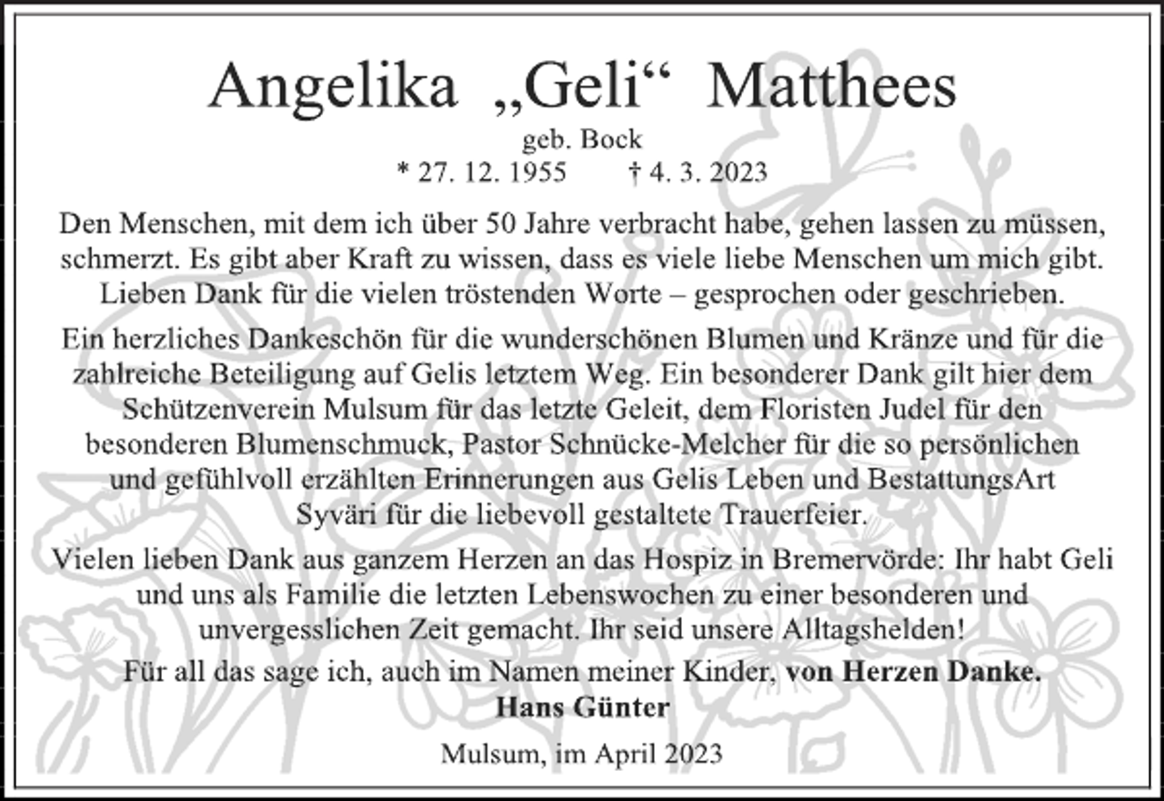 <p>Angelika „Geli“ Matthees<br />geb. Bock<br />* 27. 12. 1955 † 4. 3. 2023<br />Den Menschen, mit dem ich über 50 Jahre verbracht habe, gehen lassen zu müssen, schmerzt. Es gibt aber Kraft zu wissen, dass es viele liebe Menschen um mich gibt. Lieben Dank für die vielen tröstenden Worte - gesprochen oder geschrieben.<br />Ein herzliches Dankeschön für die wunderschönen Blumen und Kränze und für die zahlreiche Beteiligung auf Gelis letztem Weg. Ein besonderer Dank gilt hier dem Schützenverein Mulsum für das letzte Geleit, dem Floristen Judel für den besonderen Blumenschmuck, Pastor Schnücke-Melcher für die so persönlichen und gefühlvoll erzählten Erinnerungen aus Gelis Leben und BestattungsArt<br />Syväri für die liebevoll gestaltete Trauerfeier.<br />Vielen lieben Dank aus ganzem Herzen an das Hospiz in Bremervörde: Ihr habt Geli und uns als Familie die letzten Lebenswochen zu einer besonderen und unvergesslichen Zeit gemacht. Ihr seid unsere Alltagshelden!<br />Für all das sage ich, auch im Namen meiner Kinder, von Herzen Danke.<br />Hans Günter<br />Mulsum, im April 2023</p>
