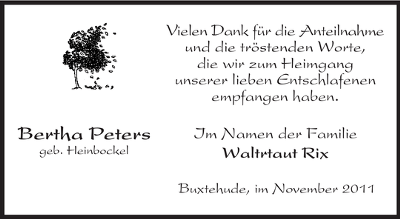 <p>Bertha Peters<br />geb. Heinbockel<br />Vielen Dank für die Anteilnahme<br />und die tröstenden Worte,<br />die wir zum Heimgang<br />unserer lieben Entschlafenen<br />empfangen haben.<br />Im Namen der Familie<br />Waltrtaut Rix<br />Buxtehude, im November 2011</p>