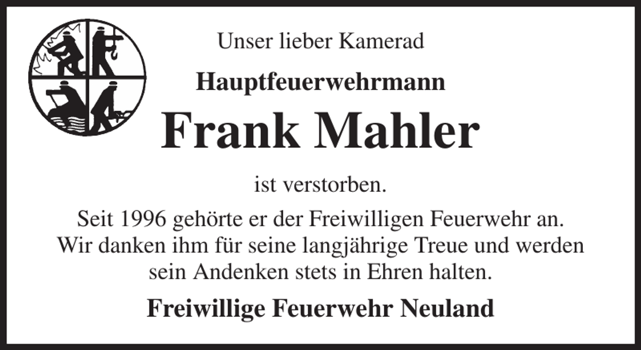 <p>Unser lieber Kamerad<br />Hauptfeuerwehrmann<br />Frank Mahler<br />ist verstorben.<br />Seit 1996 gehörte er der Freiwilligen Feuerwehr an.<br />Wir danken ihm für seine langjährige Treue und werden sein Andenken stets in Ehren halten.<br />Freiwillige Feuerwehr Neuland</p>