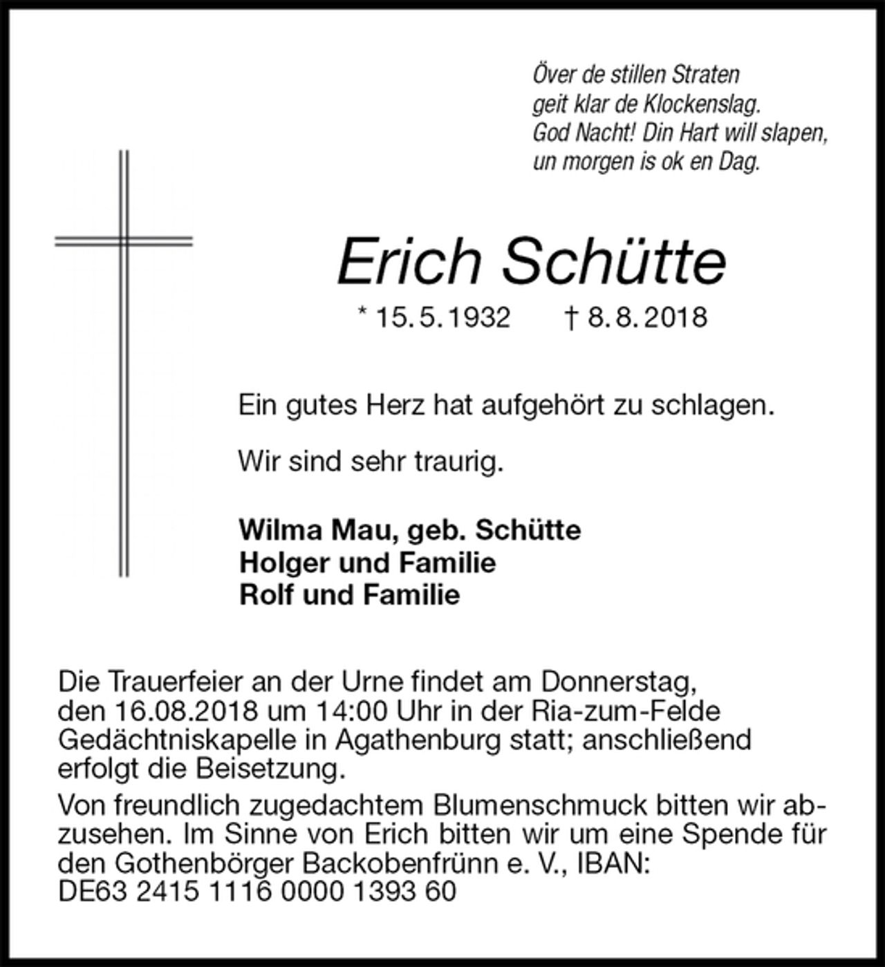 <p>Över de stillen Straten<br />geit klar de Klockenslag.<br />God Nacht! Din Hart will slapen,<br />un morgen is ok en Dag.<br />Erich Schütte<br />* 15. 5. 1932 † 8. 8. 2018<br />Ein gutes Herz hat aufgehört zu schlagen.</p><p>Wir sind sehr traurig.<br />Wilma Mau, geb. Schütte<br />Holger und Familie<br />Rolf und Familie<br />Die Trauerfeier an der Urne findet am Donnerstag,<br />den 16.08.2018 um 14:00 Uhr in der Ria-zum-Felde<br />Gedächtniskapelle in Agathenburg statt; anschließend<br />erfolgt die Beisetzung.<br />Von freundlich zugedachtem Blumenschmuck bitten wir abzusehen. Im Sinne von Erich bitten wir um eine Spende für den Gothenbörger Backobenfrünn e. V., IBAN:<br />DE63 2415 1116 0000 1393 60</p>