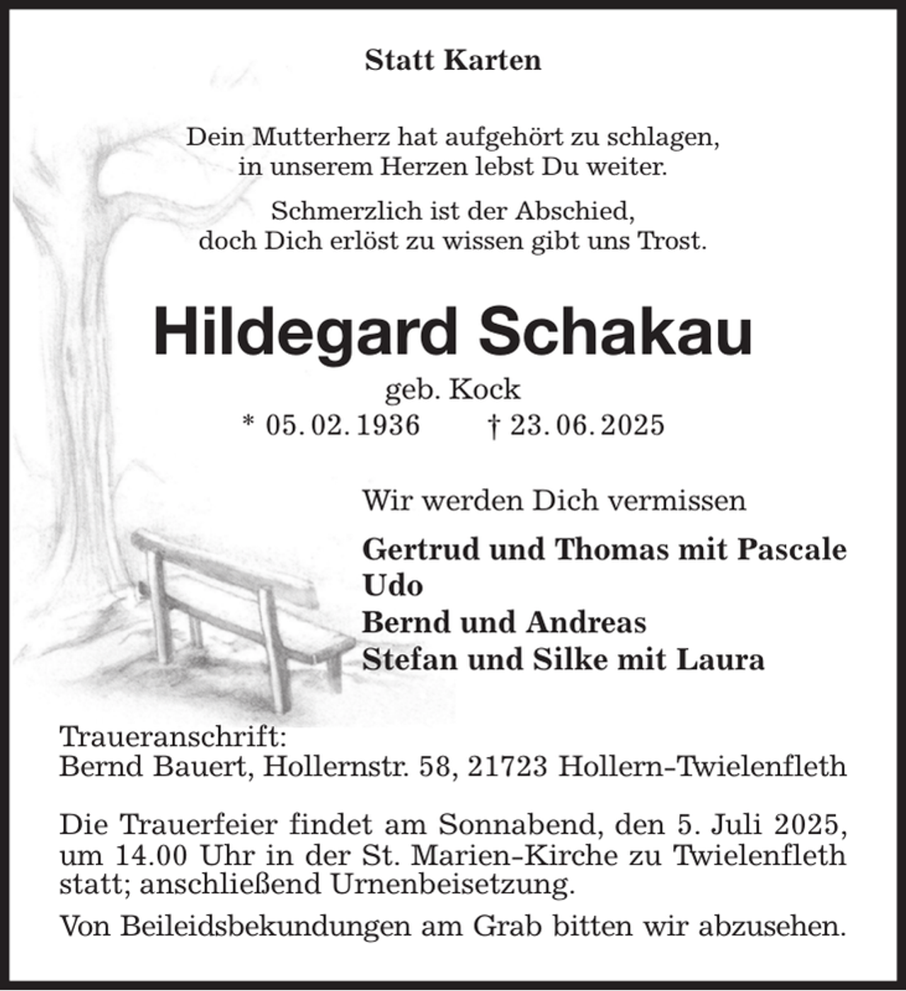 <p>Statt Karten<br />Dein Mutterherz hat aufgehört zu schlagen,<br />in unserem Herzen lebst Du weiter.<br />Schmerzlich ist der Abschied,<br />doch Dich erlöst zu wissen gibt uns Trost.<br />Hildegard Schakau<br />geb. Kock<br />* 05. 02. 1936 † 23. 06. 2025<br />Wir werden Dich vermissen<br />Gertrud und Thomas mit Pascale<br />Udo<br />Bernd und Andreas<br />Stefan und Silke mit Laura<br />Traueranschrift:<br />Bernd Bauert, Hollernstr. 58, 21723 Hollern-Twielenfleth</p><p>Die Trauerfeier findet am Sonnabend, den 5. Juli 2025, um 14.00 Uhr in der St. Marien-Kirche zu Twielenfleth statt; anschließend Urnenbeisetzung.<br />Von Beileidsbekundungen am Grab bitten wir abzusehen.</p>