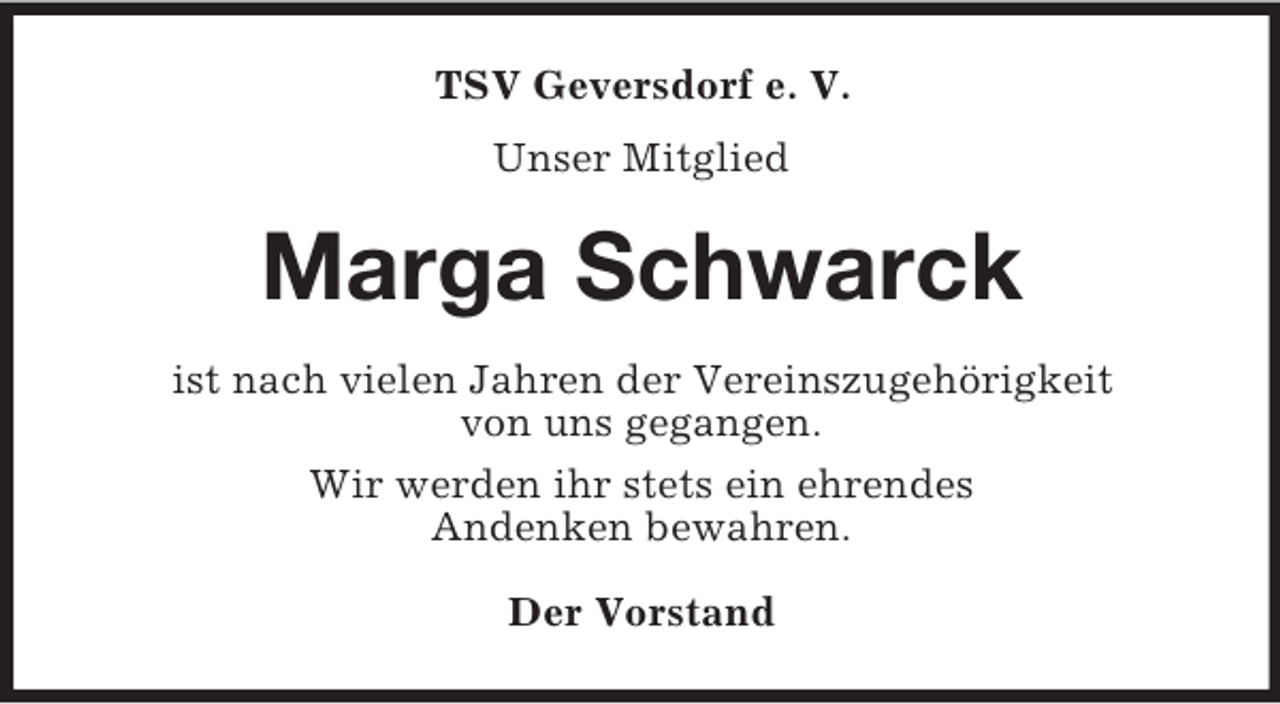 <p>TSV Geversdorf e. V.<br />Unser Mitglied<br />Marga Schwarck<br />ist nach vielen Jahren der Vereinszugehörigkeit<br />von uns gegangen.<br />Wir werden ihr stets ein ehrendes<br />Andenken bewahren.<br />Der Vorstand</p>