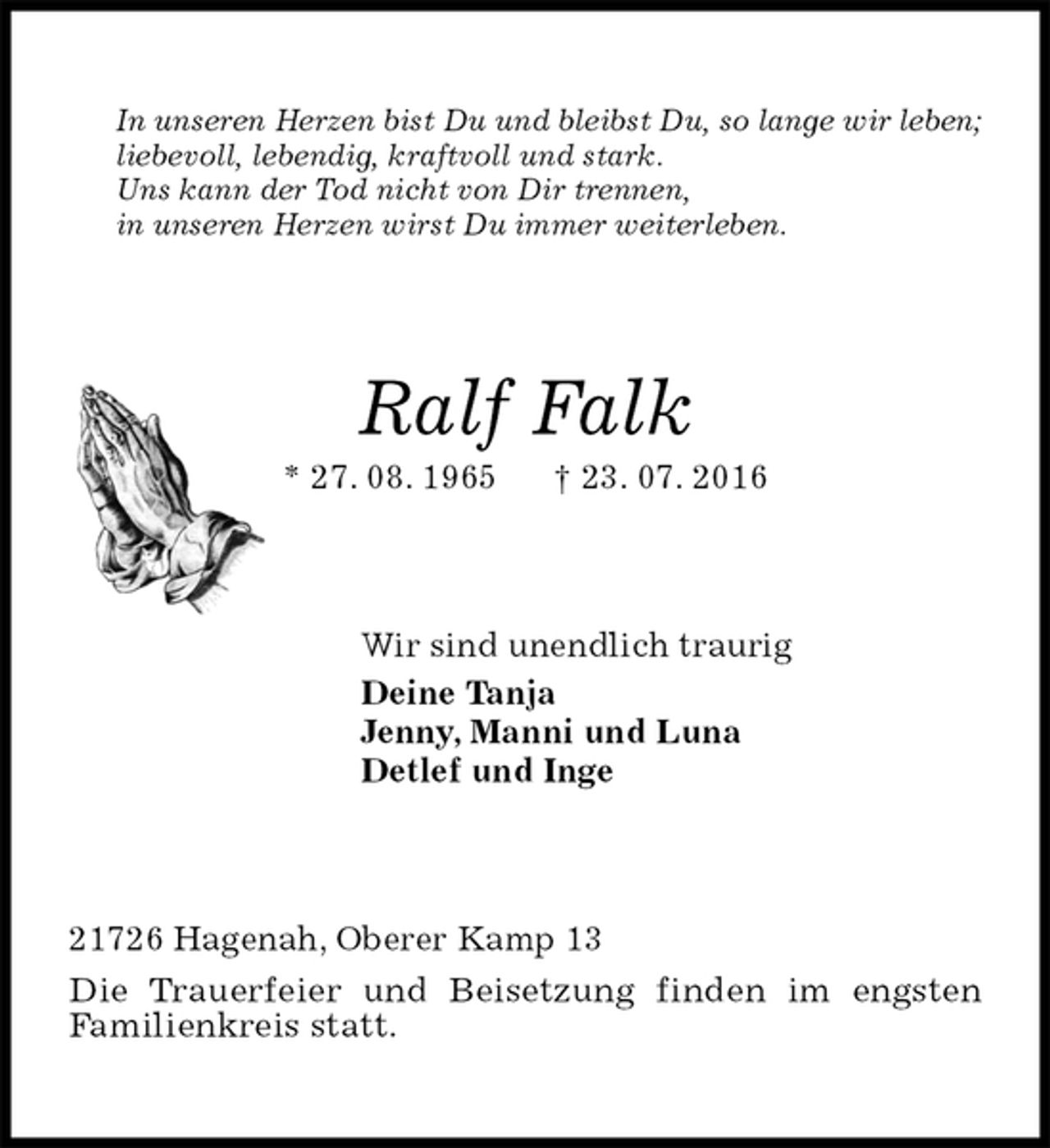 <p>In unseren Herzen bist Du und bleibst Du, so lange wir leben;<br />liebevoll, lebendig, kraftvoll und stark.<br />Uns kann der Tod nicht von Dir trennen,<br />in unseren Herzen wirst Du immer weiterleben.<br />Ralf Falk<br />* 27. 08. 1965 † 23. 07. 2016<br />Wir sind unendlich traurig<br />Deine Tanja<br />Jenny, Manni und Luna<br />Detlef und Inge<br />21726 Hagenah, Oberer Kamp 13<br />Die Trauerfeier und Beisetzung finden im engsten<br />Familienkreis statt.</p>
