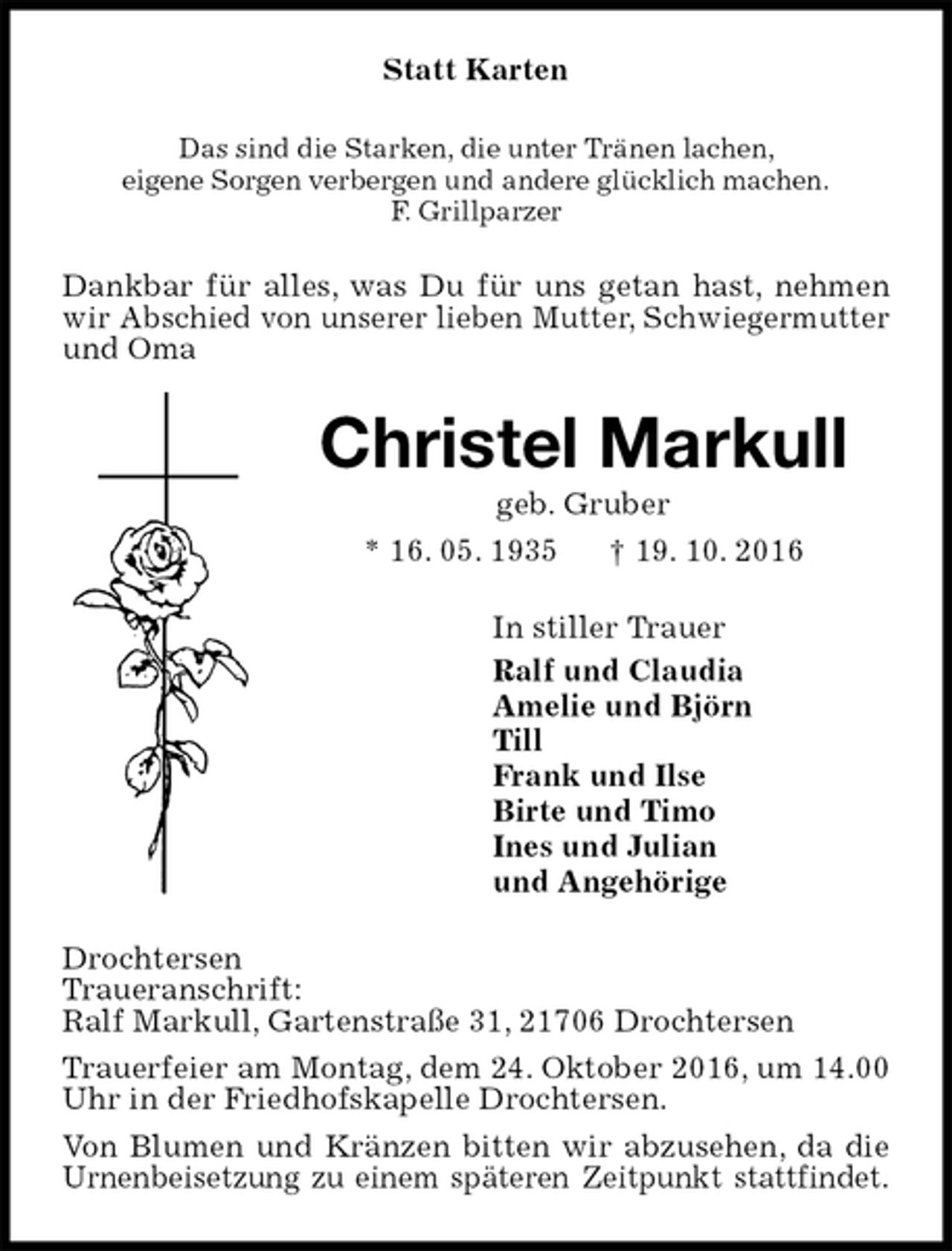 <p>Statt Karten<br />Das sind die Starken, die unter Tränen lachen,<br />eigene Sorgen verbergen und andere glücklich machen.<br />F. Grillparzer<br />Dankbar für alles, was Du für uns getan hast, nehmen wir Abschied von unserer lieben Mutter, Schwiegermutter und Oma<br />Christel Markull<br />geb. Gruber<br />* 16. 05. 1935 † 19. 10. 2016<br />In stiller Trauer<br />Ralf und Claudia<br />Amelie und Björn<br />Till<br />Frank und Ilse<br />Birte und Timo<br />Ines und Julian<br />und Angehörige<br />Drochtersen<br />Traueranschrift:<br />Ralf Markull, Gartenstraße 31, 21706 Drochtersen<br />Trauerfeier am Montag, dem 24. Oktober 2016, um 14.00 Uhr in der Friedhofskapelle Drochtersen.<br />Von Blumen und Kränzen bitten wir abzusehen, da die Urnenbeisetzung zu einem späteren Zeitpunkt stattfindet.</p>