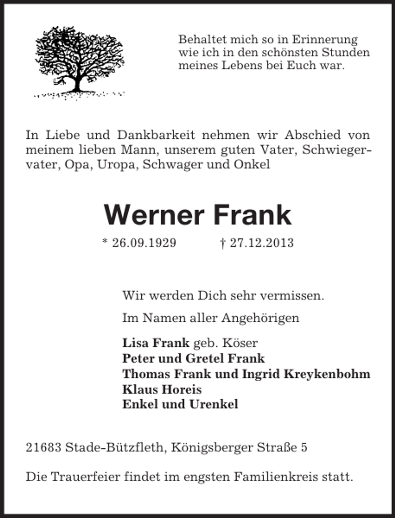 <p>Behaltet mich so in Erinnerung<br />wie ich in den schönsten Stunden<br />meines Lebens bei Euch war.<br />In Liebe und Dankbarkeit nehmen wir Abschied von meinem lieben Mann, unserem guten Vater, Schwiegervater, Opa, Uropa, Schwager und Onkel<br />Werner Frank<br />* 26.09.1929 † 27.12.2013<br />Wir werden Dich sehr vermissen.<br />Im Namen aller Angehörigen<br />Lisa Frank geb. Köser<br />Peter und Gretel Frank<br />Thomas Frank und Ingrid Kreykenbohm<br />Klaus Horeis<br />Enkel und Urenkel<br />21683 Stade-Bützfleth, Königsberger Straße 5<br />Die Trauerfeier findet im engsten Familienkreis statt.</p>