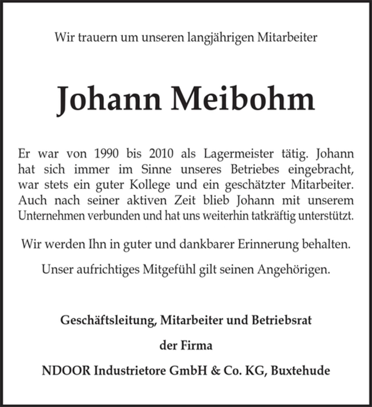 <p>Wir trauern um unseren langjährigen Mitarbeiter<br />Johann Meibohm<br />Er war von 1990 bis 2010 als Lagermeister tätig. Johann<br />hat sich immer im Sinne unseres Betriebes eingebracht,<br />war stets ein guter Kollege und ein geschätzter Mitarbeiter.<br />Auch nach seiner aktiven Zeit blieb Johann mit unserem<br />Unternehmen verbunden und hat uns weiterhin tatkräftig unterstützt.<br />Wir werden Ihn in guter und dankbarer Erinnerung behalten.<br />Unser aufrichtiges Mitgefühl gilt seinen Angehörigen.<br />Geschäftsleitung, Mitarbeiter und Betriebsrat<br />der Firma<br />NDOOR Industrietore GmbH &amp; Co. KG, Buxtehude</p>