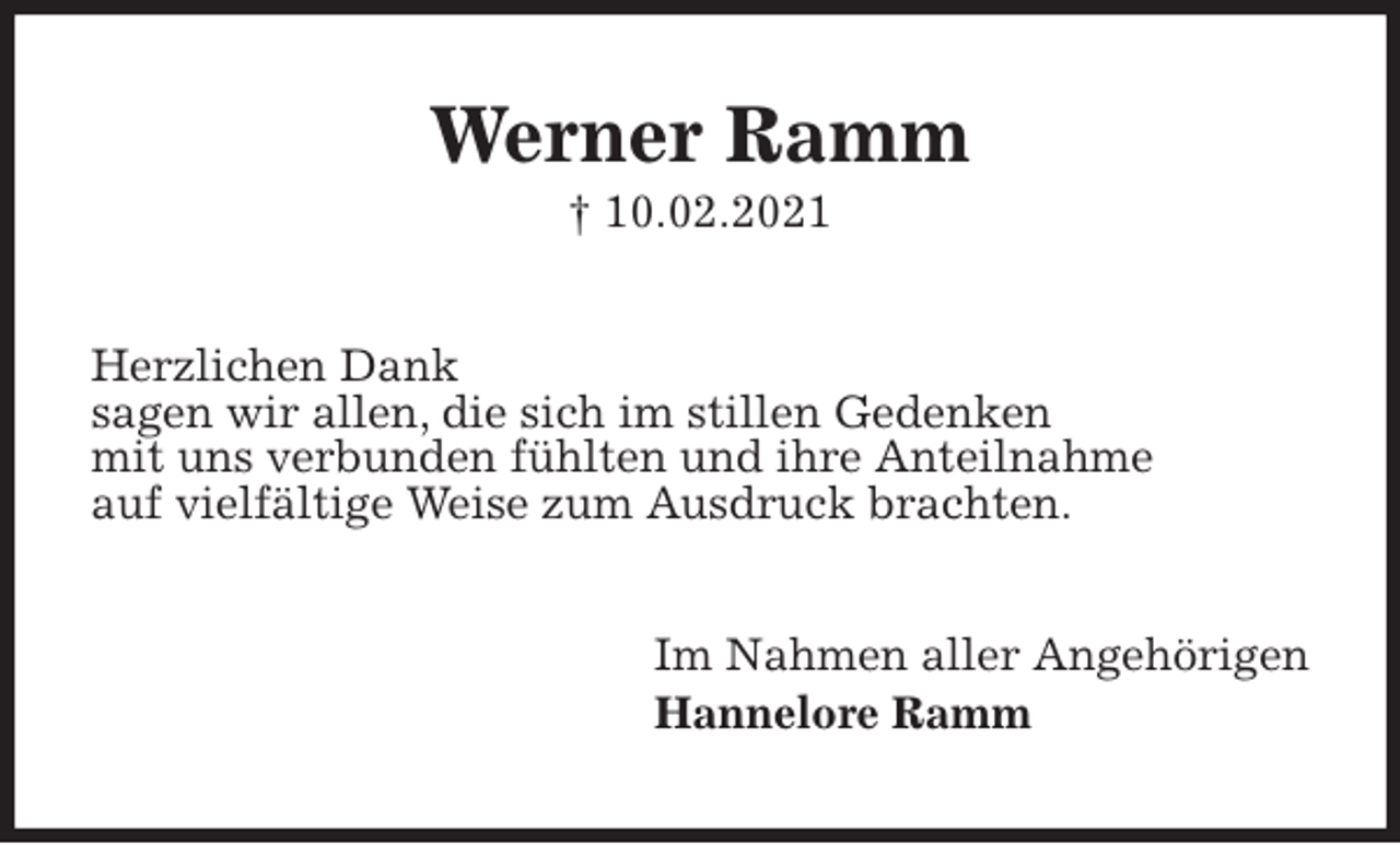 <p>Werner Ramm<br />† 10.02.2021<br />Herzlichen Dank<br />sagen wir allen, die sich im stillen Gedenken<br />mit uns verbunden fühlten und ihre Anteilnahme<br />auf vielfältige Weise zum Ausdruck brachten.<br />Im Nahmen aller Angehörigen<br />Hannelore Ramm</p>
