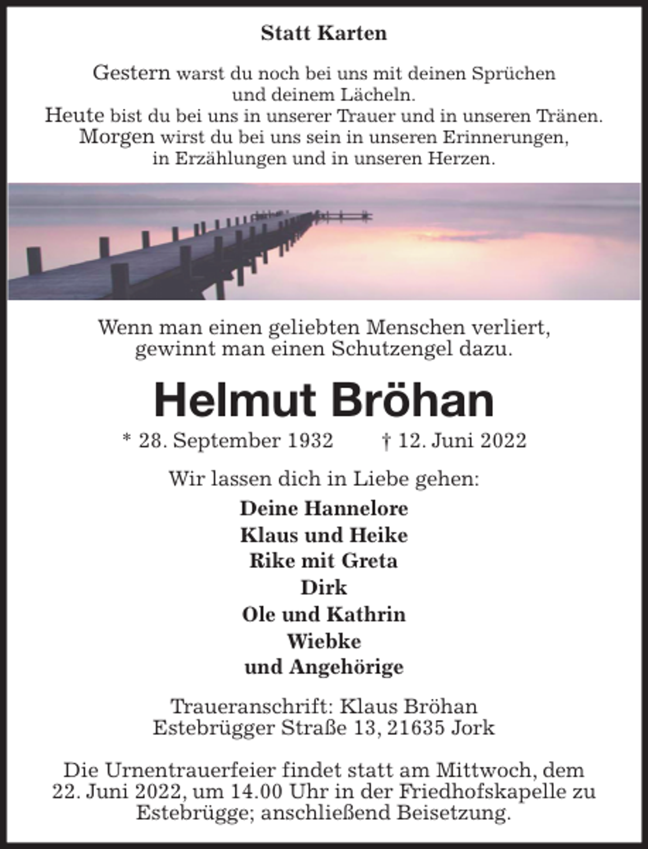 <p>Statt Karten<br />Gestern warst du noch bei uns mit deinen Sprüchen<br />und deinem Lächeln.<br />Heute bist du bei uns in unserer Trauer und in unseren Tränen.<br />Morgen wirst du bei uns sein in unseren Erinnerungen,<br />in Erzählungen und in unseren Herzen.</p>
<p>Wenn man einen geliebten Menschen verliert,<br />gewinnt man einen Schutzengel dazu.<br />Helmut Bröhan<br />* 28. September 1932 † 12. Juni 2022<br />Wir lassen dich in Liebe gehen:<br />Deine Hannelore<br />Klaus und Heike<br />Rike mit Greta<br />Dirk<br />Ole und Kathrin<br />Wiebke<br />und Angehörige<br />Traueranschrift: Klaus Bröhan<br />Estebrügger Straße 13, 21635 Jork</p>
<p>Die Urnentrauerfeier findet statt am Mittwoch, dem<br />22. Juni 2022, um 14.00 Uhr in der Friedhofskapelle zu Estebrügge; anschließend Beisetzung.</p>