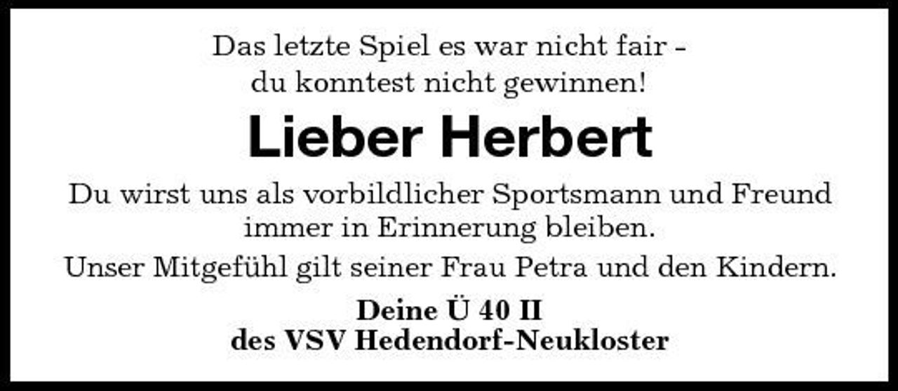<p>Das letzte Spiel es war nicht fair du konntest nicht gewinnen!</p><p>Lieber Herbert<br />Du wirst uns als vorbildlicher Sportsmann und Freund immer in Erinnerung bleiben. Unser Mitgefühl gilt seiner Frau Petra und den Kindern. Deine Ü 40 II des VSV Hedendorf-Neukloster</p>