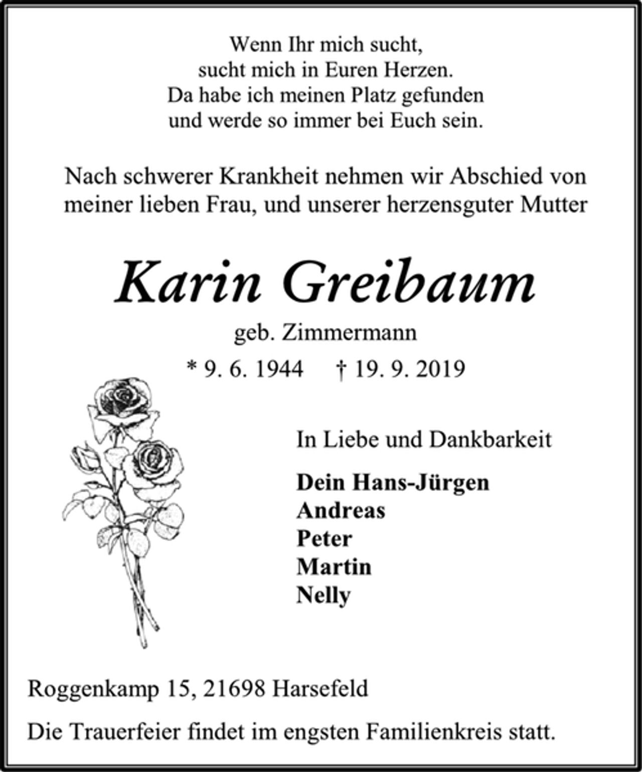 <p>Wenn Ihr mich sucht,<br />sucht mich in Euren Herzen.<br />Da habe ich meinen Platz gefunden<br />und werde so immer bei Euch sein.<br />Nach schwerer Krankheit nehmen wir Abschied von<br />meiner lieben Frau, und unserer herzensguter Mutter<br />Karin Greibaum<br />geb. Zimmermann<br />* 9. 6. 1944 † 19. 9. 2019<br />In Liebe und Dankbarkeit<br />Dein Hans-Jürgen<br />Andreas<br />Peter<br />Martin<br />Nelly<br />Roggenkamp 15, 21698 Harsefeld<br />Die Trauerfeier findet im engsten Familienkreis statt.</p>