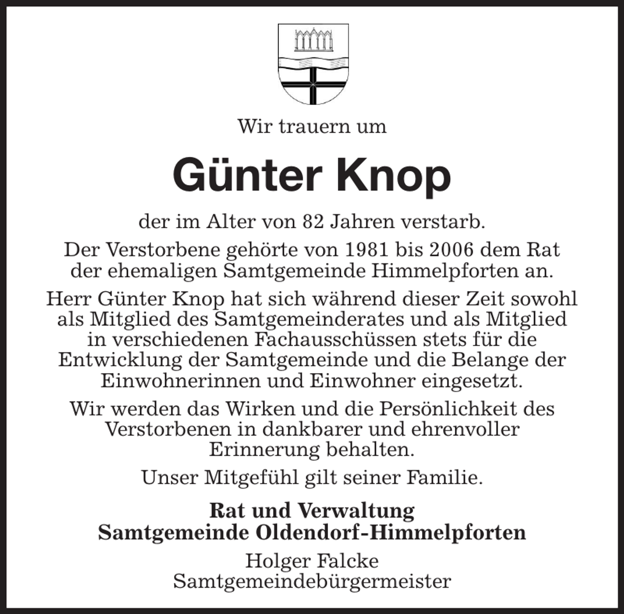 <p>Wir trauern um<br />Günter Knop<br />der im Alter von 82 Jahren verstarb.<br />Der Verstorbene gehörte von 1981 bis 2006 dem Rat<br />der ehemaligen Samtgemeinde Himmelpforten an.<br />Herr Günter Knop hat sich während dieser Zeit sowohl<br />als Mitglied des Samtgemeinderates und als Mitglied<br />in verschiedenen Fachausschüssen stets für die<br />Entwicklung der Samtgemeinde und die Belange der<br />Einwohnerinnen und Einwohner eingesetzt.<br />Wir werden das Wirken und die Persönlichkeit des<br />Verstorbenen in dankbarer und ehrenvoller<br />Erinnerung behalten.<br />Unser Mitgefühl gilt seiner Familie.<br />Rat und Verwaltung<br />Samtgemeinde Oldendorf-Himmelpforten<br />Holger Falcke<br />Samtgemeindebürgermeister</p>