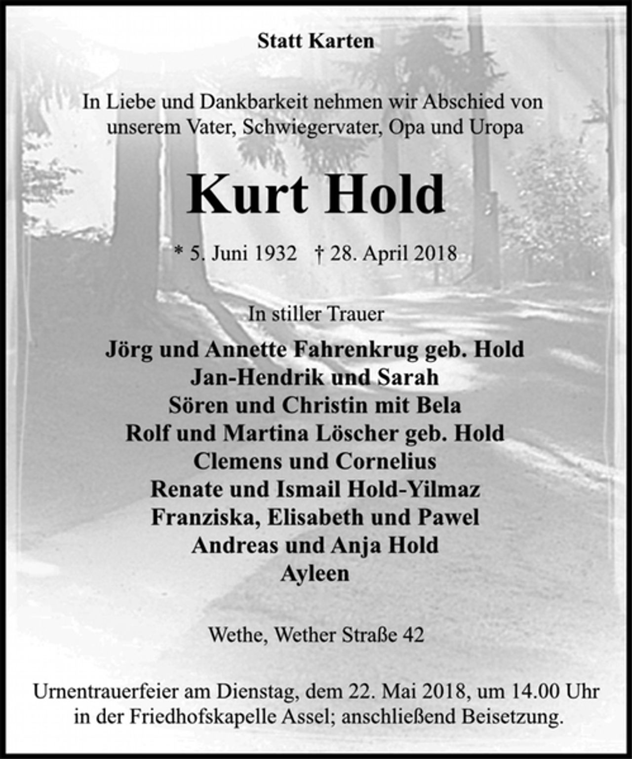 <p>Statt Karten<br />In Liebe und Dankbarkeit nehmen wir Abschied von<br />unserem Vater, Schwiegervater, Opa und Uropa<br />Kurt Hold<br />* 5. Juni 1932 † 28. April 2018</p>
<p>In stiller Trauer<br />Jörg und Annette Fahrenkrug geb. Hold<br />Jan-Hendrik und Sarah<br />Sören und Christin mit Bela<br />Rolf und Martina Löscher geb. Hold<br />Clemens und Cornelius<br />Renate und Ismail Hold-Yilmaz<br />Franziska, Elisabeth und Pawel<br />Andreas und Anja Hold<br />Ayleen<br />Wethe, Wether Straße 42<br />Urnentrauerfeier am Dienstag, dem 22. Mai 2018, um 14.00 Uhr<br />in der Friedhofskapelle Assel; anschließend Beisetzung.</p>