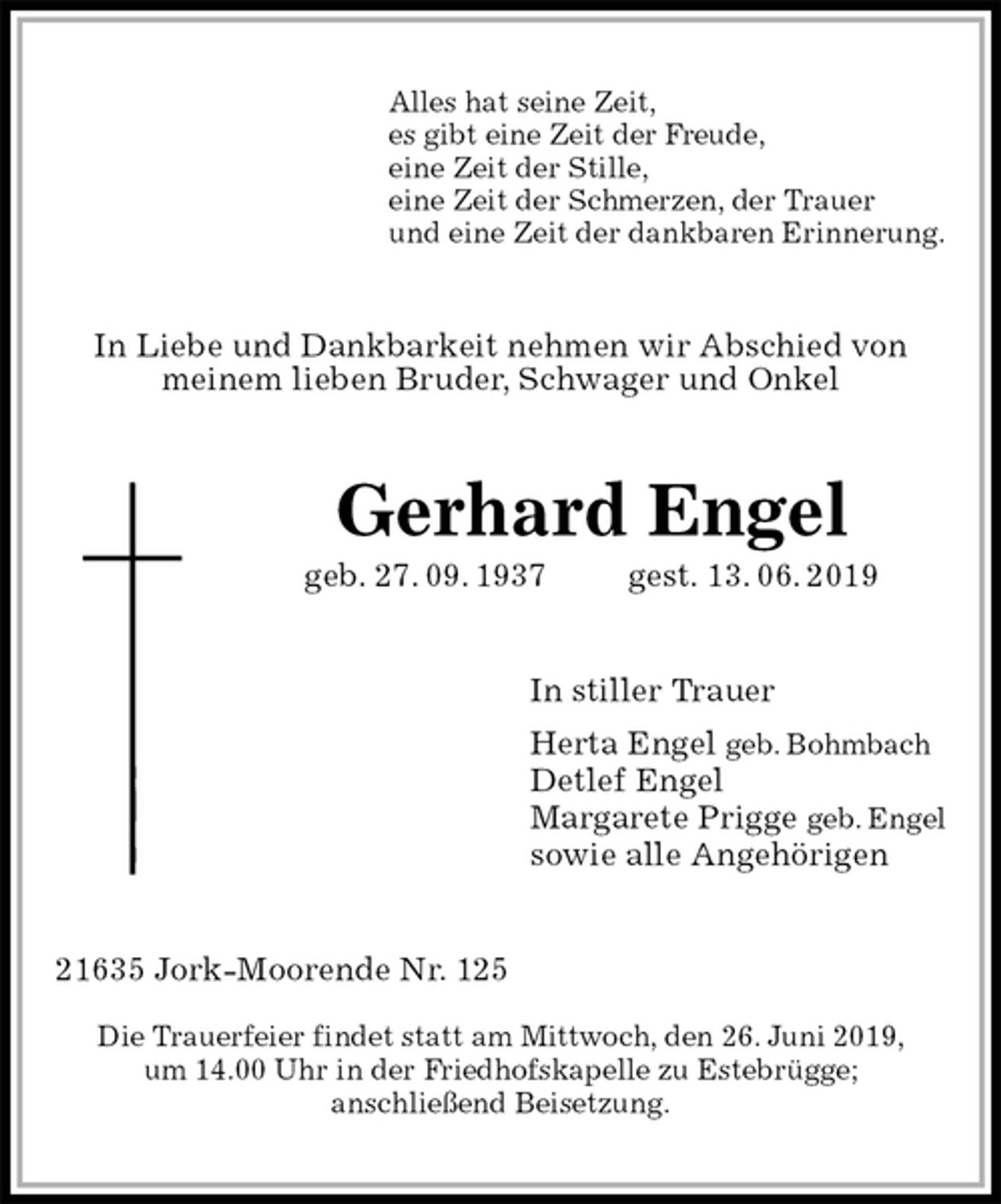 <p>Alles hat seine Zeit,<br />es gibt eine Zeit der Freude,<br />eine Zeit der Stille,<br />eine Zeit der Schmerzen, der Trauer<br />und eine Zeit der dankbaren Erinnerung.<br />In Liebe und Dankbarkeit nehmen wir Abschied von<br />meinem lieben Bruder, Schwager und Onkel<br />Gerhard Engel<br />geb. 27. 09. 1937 gest. 13. 06. 2019<br />In stiller Trauer<br />Herta Engel geb. Bohmbach<br />Detlef Engel<br />Margarete Prigge geb. Engel<br />sowie alle Angehörigen<br />21635 Jork-Moorende Nr. 125</p><p>Die Trauerfeier findet statt am Mittwoch, den 26. Juni 2019,<br />um 14.00 Uhr in der Friedhofskapelle zu Estebrügge;<br />anschließend Beisetzung.</p>
