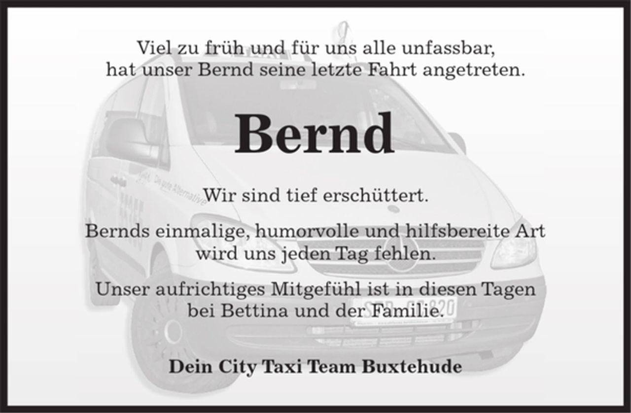 <p>Viel zu früh und für uns alle unfassbar,<br />hat unser Bernd seine letzte Fahrt angetreten.</p><p>Bernd</p><p>Wir sind tief erschüttert.<br />Bernds einmalige, humorvolle und hilfsbereite Art<br />wird uns jeden Tag fehlen.<br />Unser aufrichtiges Mitgefühl ist in diesen Tagen<br />bei Bettina und der Familie.</p><p>Dein City Taxi Team Buxtehude</p>