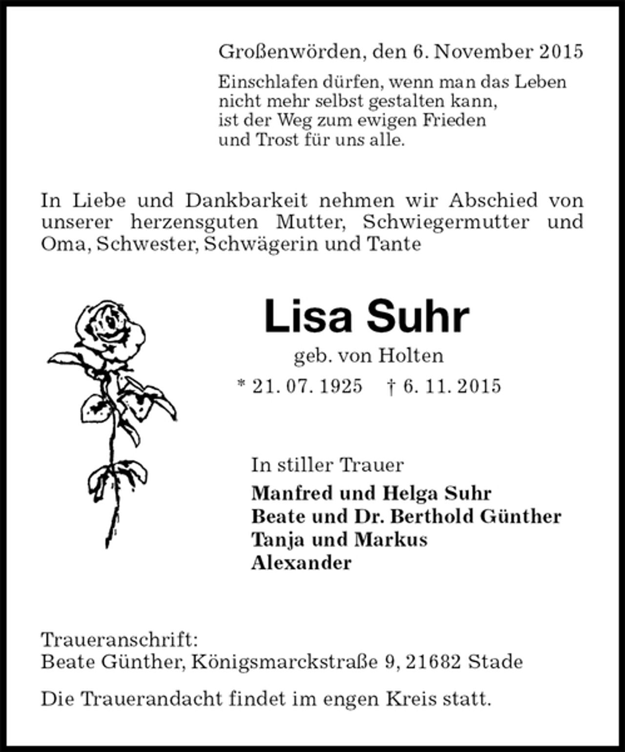 <p>Großenwörden, den 6. November 2015<br />Einschlafen dürfen, wenn man das Leben<br />nicht mehr selbst gestalten kann,<br />ist der Weg zum ewigen Frieden<br />und Trost für uns alle.<br />In Liebe und Dankbarkeit nehmen wir Abschied von unserer herzensguten Mutter, Schwiegermutter und Oma, Schwester, Schwägerin und Tante<br />Lisa Suhr<br />geb. von Holten<br />* 21. 07. 1925 † 6. 11. 2015<br />In stiller Trauer<br />Manfred und Helga Suhr<br />Beate und Dr. Berthold Günther<br />Tanja und Markus<br />Alexander<br />Traueranschrift:<br />Beate Günther, Königsmarckstraße 9, 21682 Stade<br />Die Trauerandacht findet im engen Kreis statt.</p>