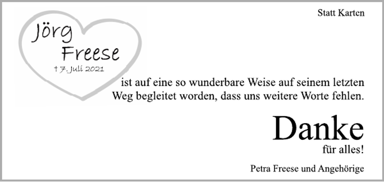 <p>Statt Karten<br />Jörg Freese<br />+ 7. Juli 2021<br />ist auf eine so wunderbare Weise auf seinem letzten<br />Weg begleitet worden, dass uns weitere Worte fehlen.<br />Danke<br />für alles!<br />Petra Freese und Angehörige</p>