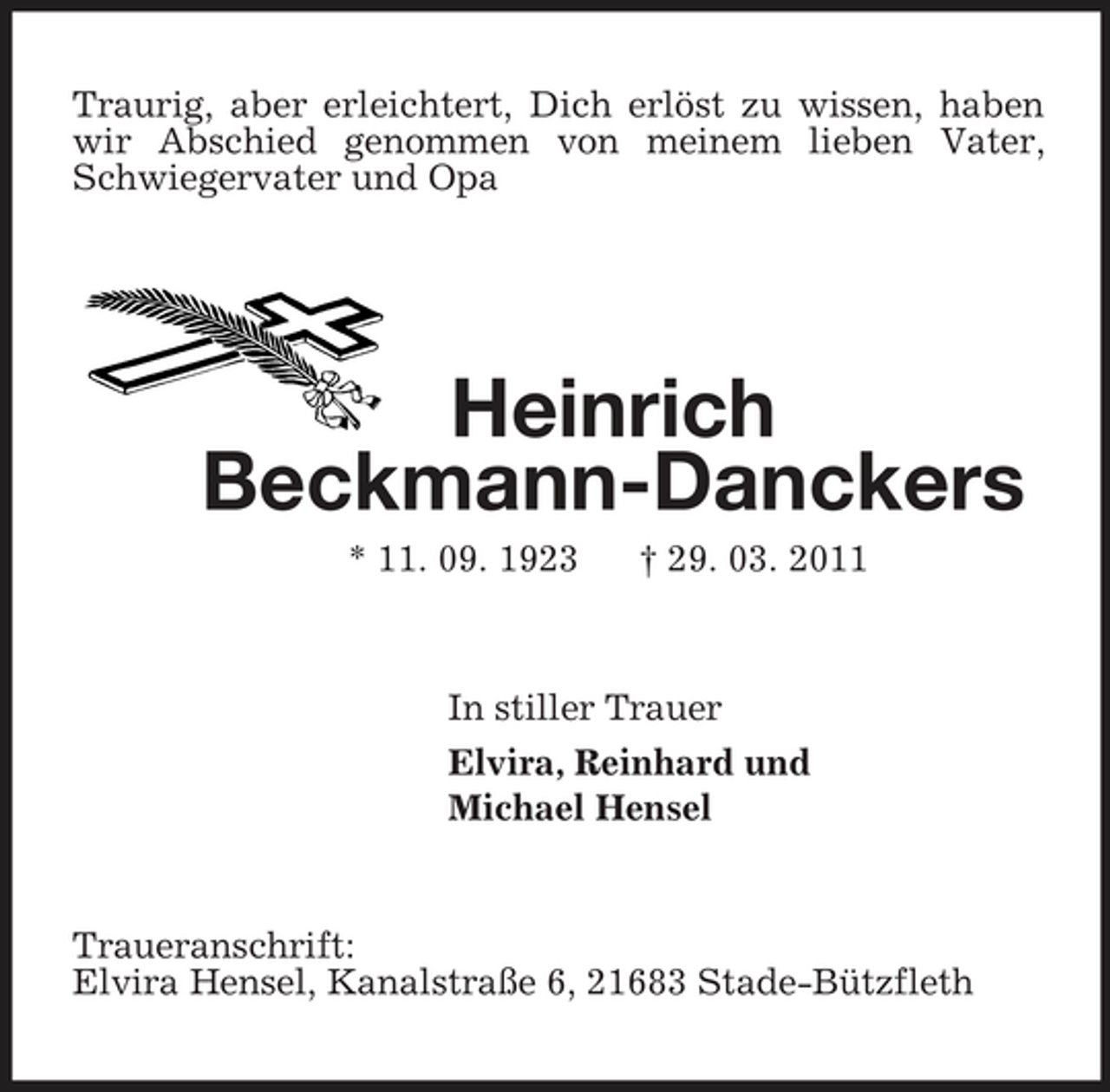 <p>Traurig, aber erleichtert, Dich erlöst zu wissen, haben wir Abschied genommen von meinem lieben Vater, Schwiegervater und Opa<br />Heinrich<br />Beckmann-Danckers<br />* 11. 09. 1923 † 29. 03. 2011<br />In stiller Trauer<br />Elvira, Reinhard und<br />Michael Hensel<br />Traueranschrift:<br />Elvira Hensel, Kanalstraße 6, 21683 Stade-Bützfleth</p>