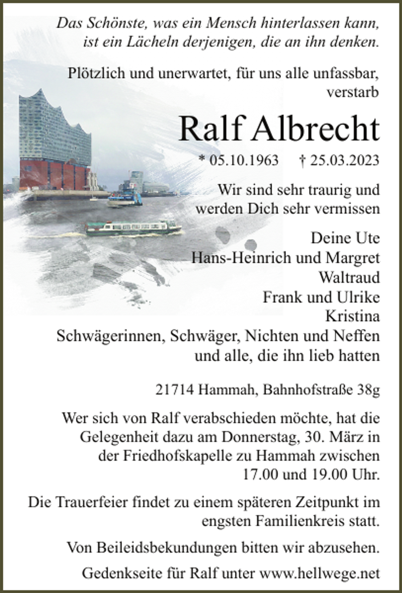 <p>Das Schönste, was ein Mensch hinterlassen kann,<br />ist ein Lächeln derjenigen, die an ihn denken.<br />Plötzlich und unerwartet, für uns alle unfassbar,<br />verstarb<br />Ralf Albrecht<br />* 05.10.1963 † 25.03.2023<br />Wir sind sehr traurig und<br />werden Dich sehr vermissen<br />Deine Ute<br />Hans-Heinrich und Margret<br />Waltraud<br />Frank und Ulrike<br />Kristina<br />Schwägerinnen, Schwäger, Nichten und Neffen<br />und alle, die ihn lieb hatten<br />21714 Hammah, Bahnhofstraße 38g<br />Wer sich von Ralf verabschieden möchte, hat die<br />Gelegenheit dazu am Donnerstag, 30. März in<br />der Friedhofskapelle zu Hammah zwischen<br />17.00 und 19.00 Uhr.<br />Die Trauerfeier findet zu einem späteren Zeitpunkt im<br />engsten Familienkreis statt.<br />Von Beileidsbekundungen bitten wir abzusehen.<br />Gedenkseite für Ralf unter www.hellwege.net</p>