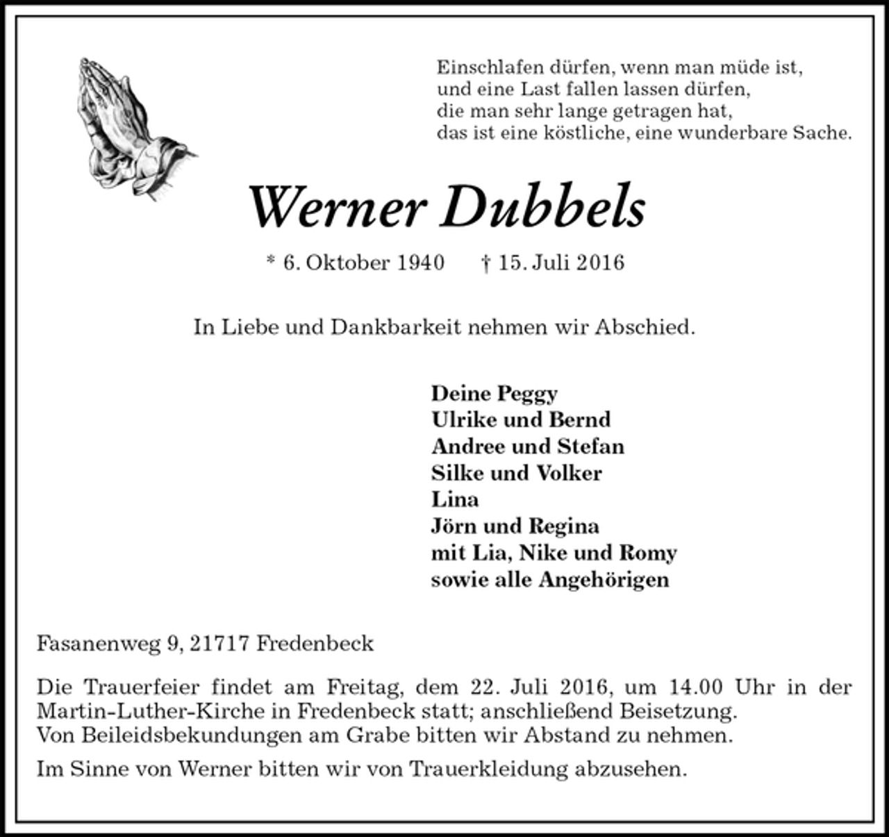 <p>Einschlafen dürfen, wenn man müde ist,<br />und eine Last fallen lassen dürfen,<br />die man sehr lange getragen hat,<br />das ist eine köstliche, eine wunderbare Sache.<br />Werner Dubbels<br />* 6. Oktober 1940 † 15. Juli 2016<br />In Liebe und Dankbarkeit nehmen wir Abschied.<br />Deine Peggy<br />Ulrike und Bernd<br />Andree und Stefan<br />Silke und Volker<br />Lina<br />Jörn und Regina<br />mit Lia, Nike und Romy<br />sowie alle Angehörigen<br />Fasanenweg 9, 21717 Fredenbeck<br />Die Trauerfeier findet am Freitag, dem 22. Juli 2016, um 14.00 Uhr in der<br />Martin-Luther-Kirche in Fredenbeck statt; anschließend Beisetzung.<br />Von Beileidsbekundungen am Grabe bitten wir Abstand zu nehmen.<br />Im Sinne von Werner bitten wir von Trauerkleidung abzusehen.</p>