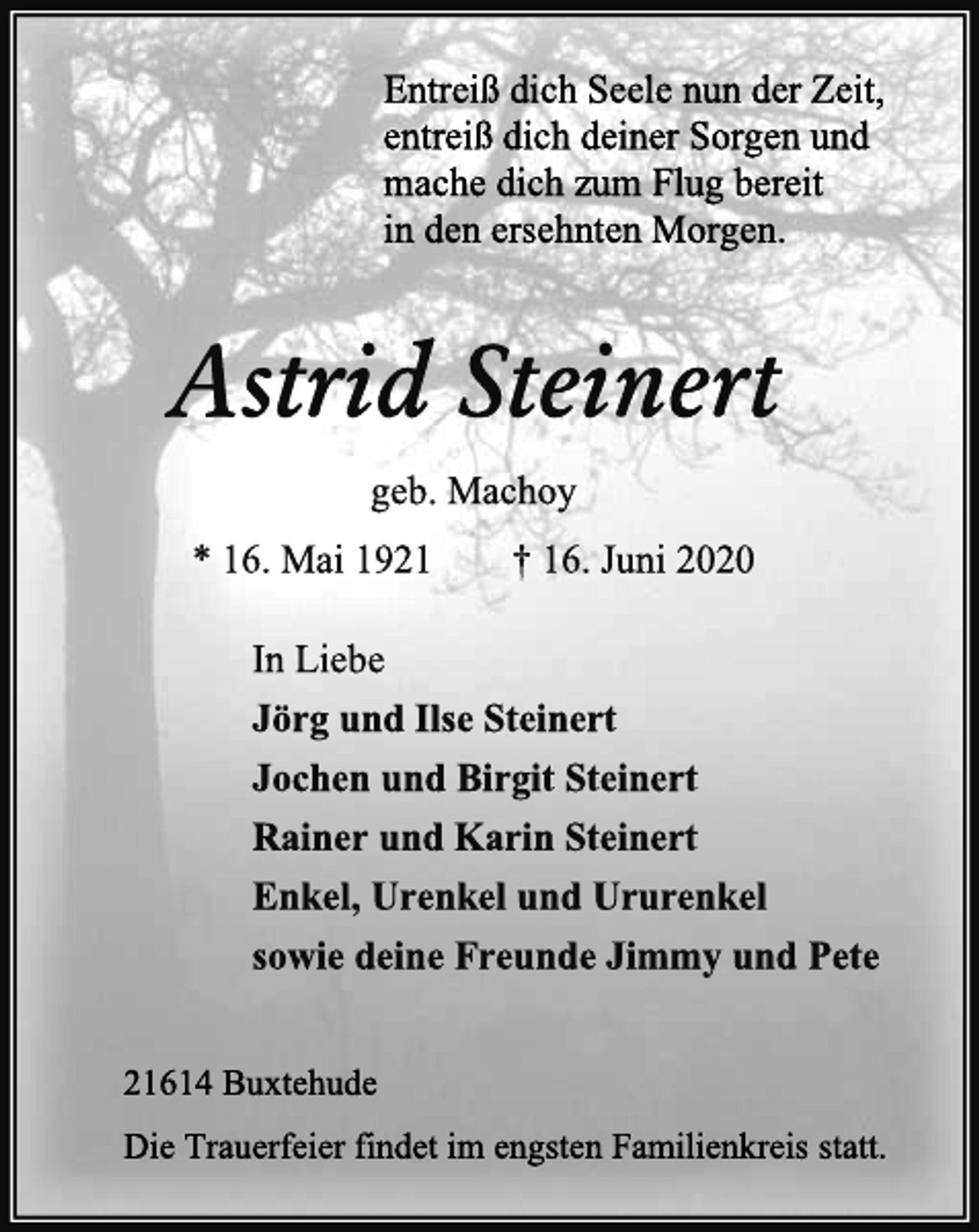 <p>Entreiß dich Seele nun der Zeit, entreiß dich deiner Sorgen und mache dich zum Flug bereit in den ersehnten Morgen.<br />Astrid Steinert<br />geb. Machoy<br />* 16. Mai 1921 † 16. Juni 2020<br />In Liebe Jörg und Ilse Steinert Jochen und Birgit Steinert Rainer und Karin Steinert Enkel, Urenkel und Ururenkel sowie deine Freunde Jimmy und Pete<br />Die Trauerfeier findet im engsten Familienkreis statt.</p>