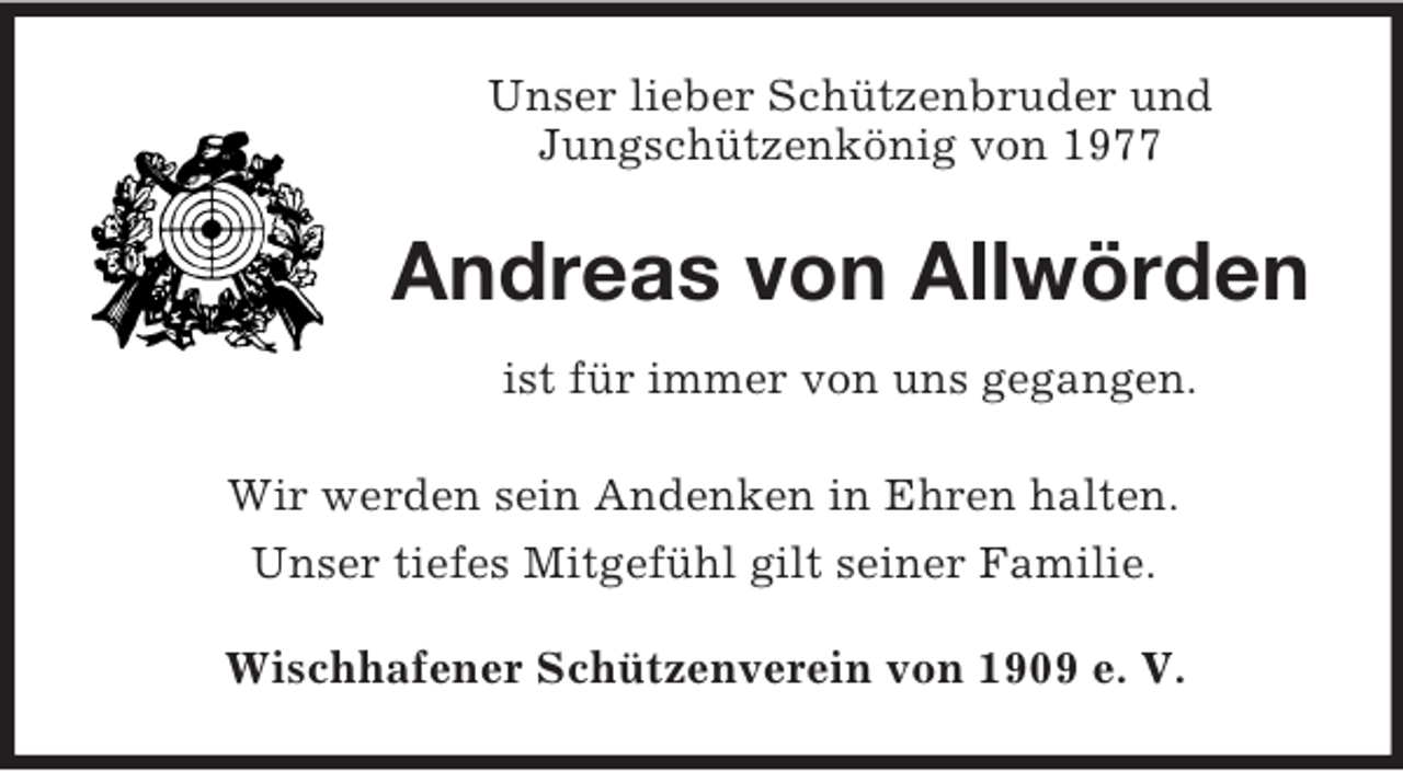 <p>Unser lieber Schützenbruder und<br />Jungschützenkönig von 1977<br />Andreas von Allwörden<br />ist für immer von uns gegangen.<br />Wir werden sein Andenken in Ehren halten.<br />Unser tiefes Mitgefühl gilt seiner Familie.<br />Wischhafener Schützenverein von 1909 e. V.</p>