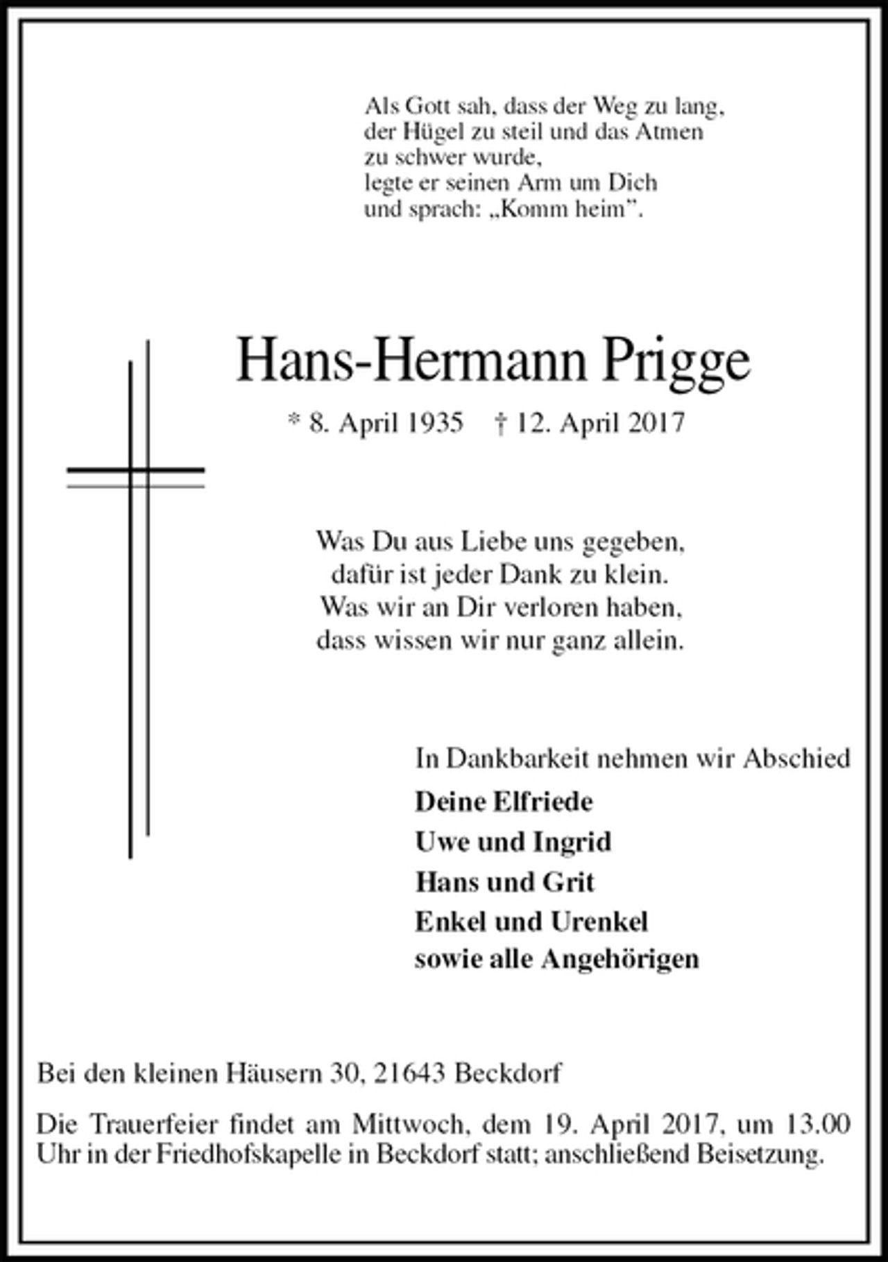 <p>Bei den kleinen Häusern 30, 21643 Beckdorf<br />Die Trauerfeier findet am Mittwoch, dem 19. April 2017, um 13.00 Uhr in der Friedhofskapelle in Beckdorf statt; anschließend Beisetzung.<br />Hans-Hermann Prigge<br />* 8. April 1935 † 12. April 2017<br />In Dankbarkeit nehmen wir Abschied<br />Deine Elfriede<br />Uwe und Ingrid<br />Hans und Grit<br />Enkel und Urenkel<br />sowie alle Angehörigen<br />Was Du aus Liebe uns gegeben,<br />dafür ist jeder Dank zu klein.<br />Was wir an Dir verloren haben,<br />dass wissen wir nur ganz allein.<br />Als Gott sah, dass der Weg zu lang,<br />der Hügel zu steil und das Atmen<br />zu schwer wurde,<br />legte er seinen Arm um Dich<br />und sprach: „Komm heim”.</p>