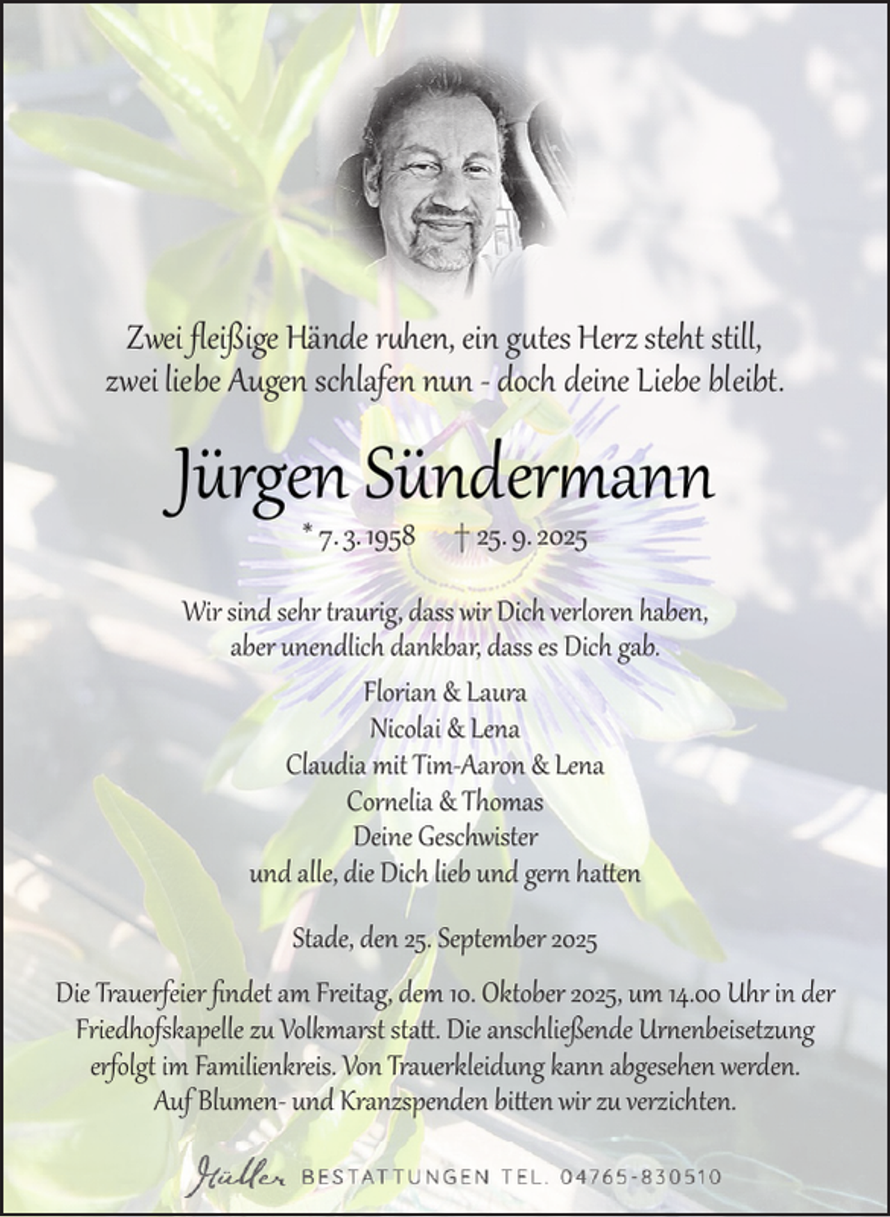 <p>Zwei fleißige Hände ruhen, ein gutes Herz steht still,<br />zwei liebe Augen schlafen nun - doch deine Liebe bleibt.</p><p>Jürgen Sündermann<br />* 7. 3. 1958</p><p>† 25. 9. 2025</p><p>Wir sind sehr traurig, dass wir Dich verloren haben,<br />aber unendlich dankbar, dass es Dich gab.<br />Florian &amp; Laura<br />Nicolai &amp; Lena<br />Claudia mit Tim-Aaron &amp; Lena<br />Cornelia &amp; Thomas<br />Deine Geschwister<br />und alle, die Dich lieb und gern hatten<br />Stade, den 25. September 2025<br />Die Trauerfeier findet am Freitag, dem 10. Oktober 2025, um 14.00 Uhr in der<br />Friedhofskapelle zu Volkmarst statt. Die anschließende Urnenbeisetzung<br />erfolgt im Familienkreis. Von Trauerkleidung kann abgesehen werden.<br />Auf Blumen- und Kranzspenden bitten wir zu verzichten.</p>