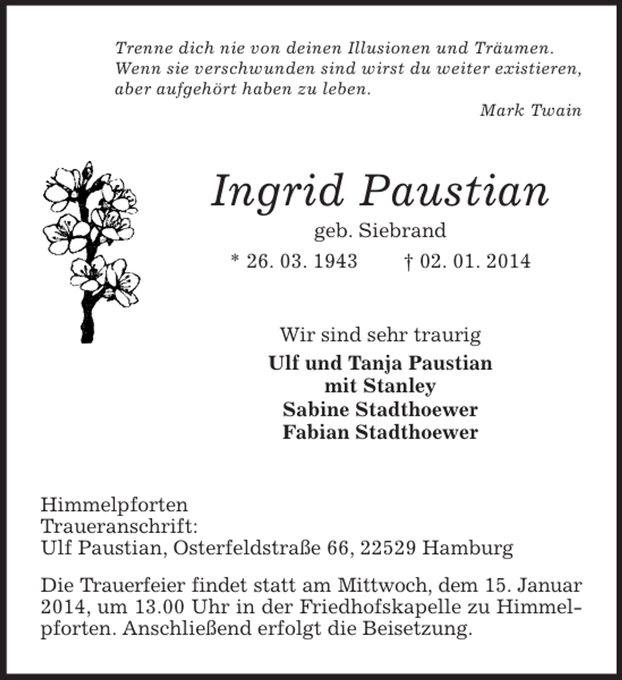 <p>Trenne dich nie von deinen Illusionen und Träumen.<br />Wenn sie verschwunden sind wirst du weiter existieren,<br />aber aufgehört haben zu leben.<br />Mark Twain<br />Ingrid Paustian<br />geb. Siebrand<br />* 26. 03. 1943 † 02. 01. 2014<br />Wir sind sehr traurig<br />Ulf und Tanja Paustian<br />mit Stanley<br />Sabine Stadthoewer<br />Fabian Stadthoewer<br />Himmelpforten<br />Traueranschrift:<br />Ulf Paustian, Osterfeldstraße 66, 22529 Hamburg<br />Die Trauerfeier findet statt am Mittwoch, dem 15. Januar<br />2014, um 13.00 Uhr in der Friedhofskapelle zu Himmelpforten. Anschließend erfolgt die Beisetzung.</p>