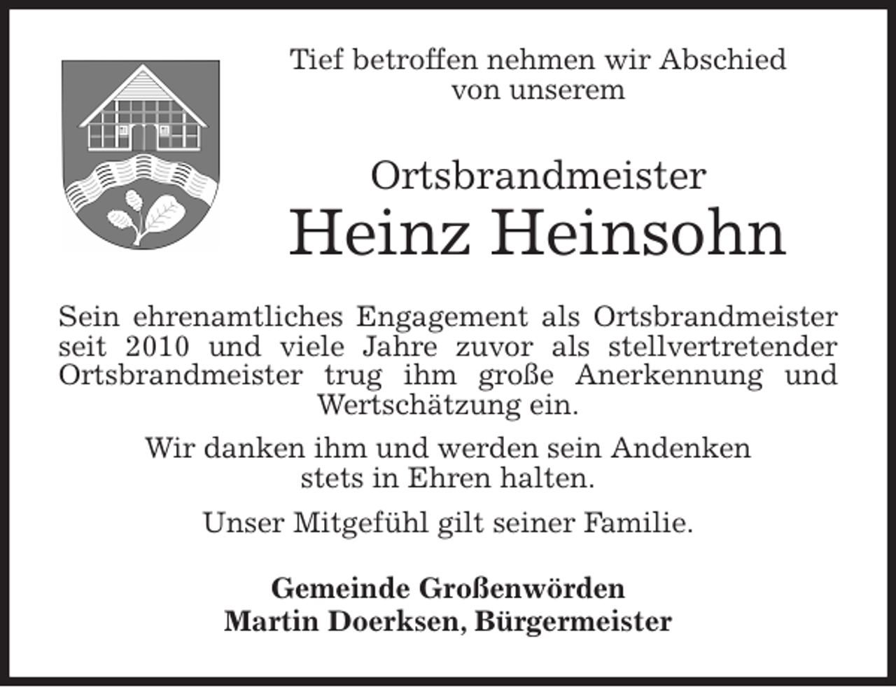 <p>Tief betroffen nehmen wir Abschied<br />von unserem<br />Ortsbrandmeister<br />Heinz Heinsohn<br />Sein ehrenamtliches Engagement als Ortsbrandmeister seit 2010 und viele Jahre zuvor als stellvertretender Ortsbrandmeister trug ihm große Anerkennung und Wertschätzung ein.<br />Wir danken ihm und werden sein Andenken<br />stets in Ehren halten.<br />Unser Mitgefühl gilt seiner Familie.<br />Gemeinde Großenwörden<br />Martin Doerksen, Bürgermeister</p>