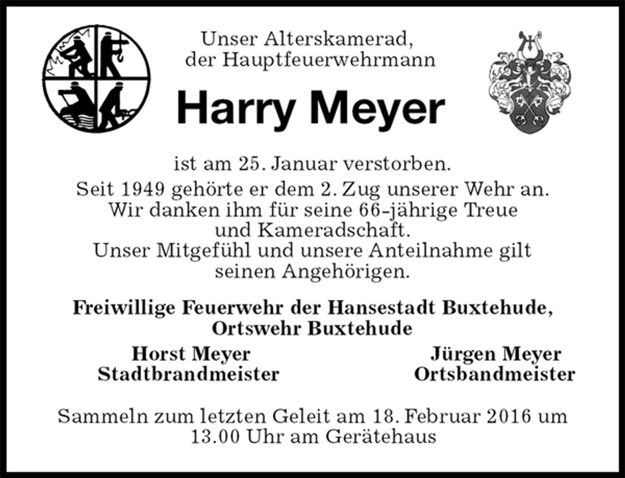 <p>Unser Alterskamerad,<br />der Hauptfeuerwehrmann<br />Harry Meyer<br />ist am 25. Januar verstorben.<br />Seit 1949 gehörte er dem 2. Zug unserer Wehr an.<br />Wir danken ihm für seine 66-jährige Treue<br />und Kameradschaft.<br />Unser Mitgefühl und unsere Anteilnahme gilt<br />seinen Angehörigen.<br />Freiwillige Feuerwehr der Hansestadt Buxtehude,<br />Ortswehr Buxtehude<br />Horst Meyer Jürgen Meyer<br />Stadtbrandmeister Ortsbandmeister<br />Sammeln zum letzten Geleit am 18. Februar 2016 um 13.00 Uhr am Gerätehaus</p>